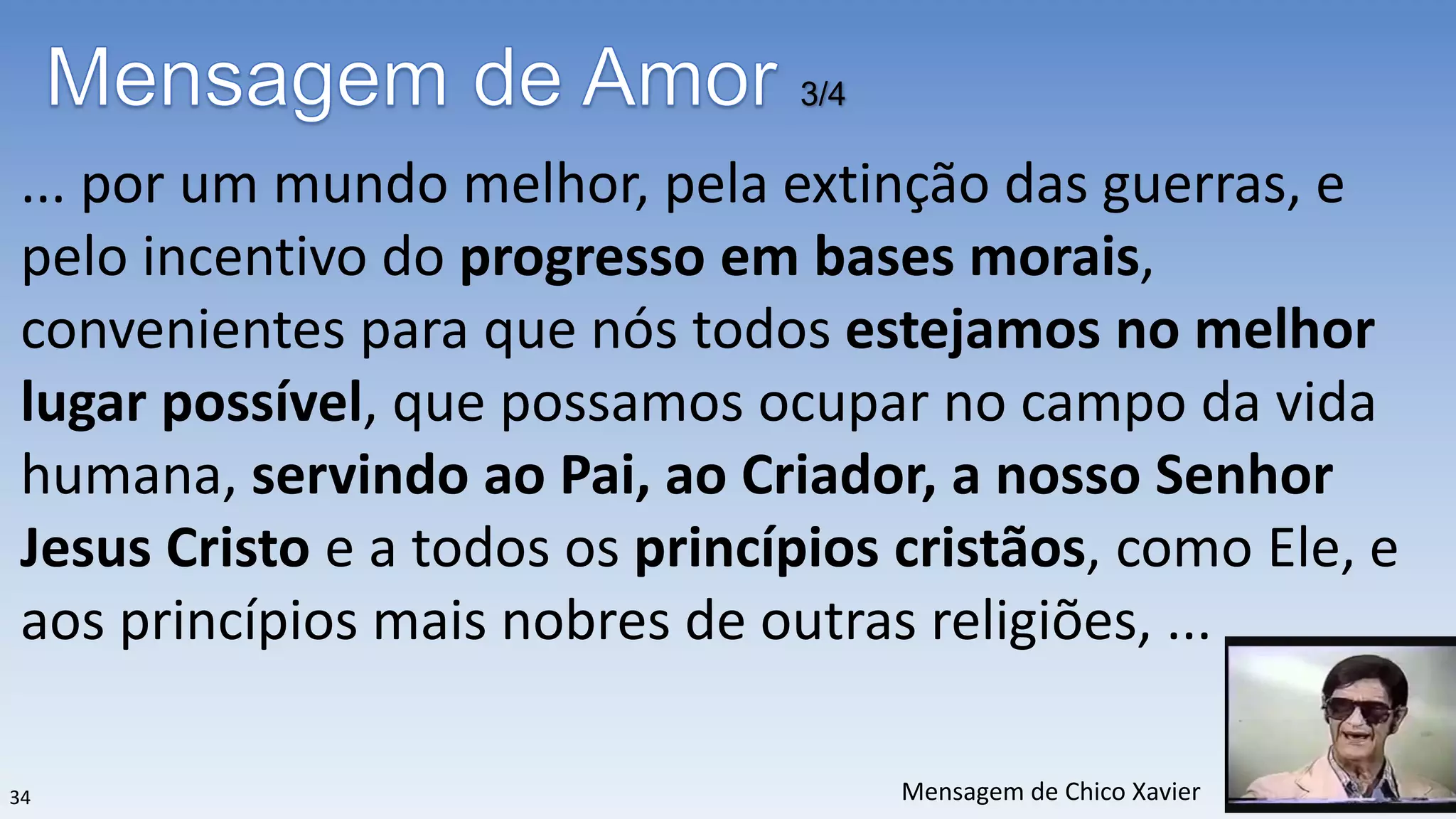 ... por um mundo melhor, pela extinção das guerras, e
pelo incentivo do progresso em bases morais,
convenientes para que nós todos estejamos no melhor
lugar possível, que possamos ocupar no campo da vida
humana, servindo ao Pai, ao Criador, a nosso Senhor
Jesus Cristo e a todos os princípios cristãos, como Ele, e
aos princípios mais nobres de outras religiões, ...
3/4
34 Mensagem de Chico Xavier
 
