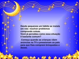 Desde pequenos um hábito se instala em nós: resolver problemas comprando coisas.  Você já percebeu como essa situação é bastante comum? Começa quando as crianças vêem anúncios na TV e pressionam os pais para que lhes comprem brinquedos e doces. 