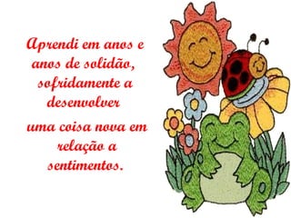 Aprendi em anos e anos de solidão,  sofridamente a desenvolver   uma coisa nova em relação a sentimentos.   