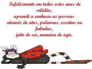 Infelizmente em todos estes anos de solidão,  aprendi a conhecer as pessoas  através de atos, palavras, escritas ou faladas,  jeito de ser, maneira de agir.   