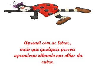 Aprendi com as letras,  mais que qualquer pessoa  aprenderia olhando nos olhos da outra.  