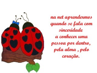 na net aprendermos quando se fala com sinceridade  a conhecer uma pessoa por dentro,  pela alma , pelo coração.  