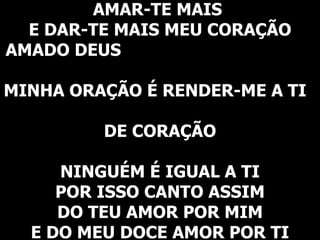 AMAR-TE MAIS  E DAR-TE MAIS MEU CORAÇÃO AMADO DEUS  MINHA ORAÇÃO É RENDER-ME A TI  DE CORAÇÃO   NINGUÉM É IGUAL A TI POR ISSO CANTO ASSIM DO TEU AMOR POR MIM E DO MEU DOCE AMOR POR TI 
