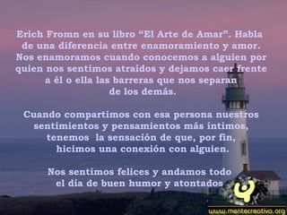 Erich Fromn en su libro “El Arte de Amar”. Habla  de una diferencia entre enamoramiento y amor. Nos enamoramos cuando conocemos a alguien por quien nos sentimos atraídos y dejamos caer frente a él o ella las barreras que nos separan de los demás.   Cuando compartimos con esa persona nuestros sentimientos y pensamientos más íntimos, tenemos  la sensación de que, por fin, hicimos una conexión con alguien.   Nos sentimos felices y andamos todo  el día de buen humor y atontados. 