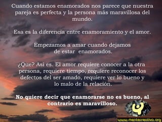 Cuando estamos enamorados nos parece que nuestra pareja es perfecta y la persona más maravillosa del mundo.   Esa es la diferencia entre enamoramiento y el amor.   Empezamos a amar cuando dejamos de estar  enamorados.   ¿Que? Así es. El amor requiere conocer a la otra  persona, requiere tiempo, requiere reconocer los defectos del ser amado, requiere ver lo bueno y lo malo de la relación.   No quiere decir que enamorarse no es bueno, al contrario es maravilloso.   . 