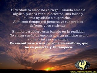 El verdadero amor no es ciego. Cuando amas a alguien puedes ver sus defectos, sus fallas y quieres ayudarle a superarlas.  Al mismo tiempo esa persona ve tus propios defectos y los entiende. El amor verdadero está basado en la realidad.  No en un sueño de encontrar a un príncipe azul o a una princesa encantada.  Es encontrarse a una persona maravillosa, que no es perfecta y tu tampoco.   