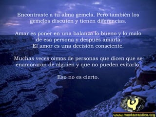 Encontraste a tu alma gemela. Pero también los gemelos discuten y tienen diferencias.   Amar es poner en una balanza lo bueno y lo malo de esa persona y después amarla. El amor es una decisión consciente.    Muchas veces oímos de personas que dicen que se enamoraron de alguien y que no pueden evitarlo. Eso no es cierto.   