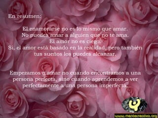 En resumen:   El enamorarse no es lo mismo que amar. No puedes amar a alguien que no te ama. El amor no es ciego. Si, el amor está basado en la realidad, pero también tus sueños los puedes alcanzar. Empezamos a amar no cuando encontramos a una persona perfecta, sino cuando aprendemos a ver perfectamente a una persona imperfecta.   
