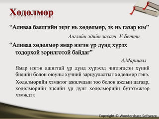 Английн эдийн засагч У.Бетти



                                         А.Маршалл
Ямар нэгэн ашигтай үр дүнд хүрэхэд чиглэгдсэн хүний
биеийн болон оюуны хүчний зарцуулалтыг хөдөлмөр гэнэ.
Хөдөлмөрийн хэмжээг ажилчдын тоо болон ажлын цагаар,
хөдөлмөрийн эцсийн үр дүнг хөдөлмөрийн бүтээмжээр
хэмждэг.


                                Copyright © Wondershare Software
 
