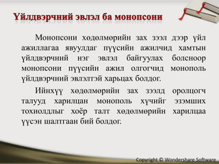 Монопсони хөдөлмөрийн зах зээл дээр үйл
ажиллагаа явуулдаг пүүсийн ажилчид хамтын
үйлдвэрчний нэг эвлэл байгуулах болсноор
монопсони пүүсийн ажил олгогчид монополь
үйлдвэрчний эвлэлтэй харьцах болдог.
   Ийнхүү хөдөлмөрийн зах зээлд оролцогч
талууд харилцан монополь хүчийг эзэмших
тохиолдлыг хоёр талт хөдөлмөрийн харилцаа
үүсэн шалтгаан бий болдог.



                          Copyright © Wondershare Software
 