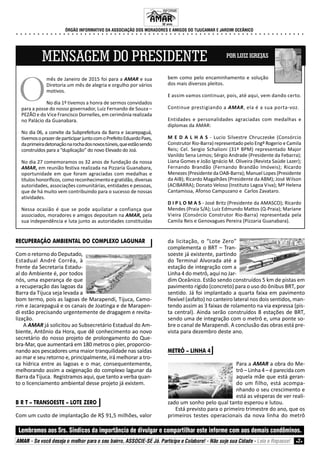INFORME
ÓRGÃO INFORMATIVO DA ASSOCIAÇÃO DOS MORADORES E AMIGOS DO TIJUCAMAR E JARDIM OCEÂNICO
Lembramos aos Srs. Síndicos da importância de divulgar e compartilhar este informe com aos demais condôminos.
AMAR - Se você deseja o melhor para o seu bairro, ASSOCIE-SE Já. Participe e Colabore! - Não suje sua Cidade - Leia e Repasse! 2
MENSAGEM DO PRESIDENTE POR LUIZ IGREJAS
mês de Janeiro de 2015 foi para a AMAR e sua
Diretoria um mês de alegria e orgulho por vários
motivos.
No dia 1º tivemos a honra de sermos convidados
para a posse do nosso governador, Luiz Fernando de Souza –
PEZÃO e do Vice Francisco Dornelles, em cerimônia realizada
no Palácio da Guanabara.
No dia 06, a convite da Subprefeitura da Barra e Jacarepaguá,
tivemosoprazerdeparticiparjuntocomoPrefeitoEduardoPaes,
daprimeiradetonaçãonarochadosnovostúneis,queestãosendo
construídos para a “duplicação” do novo Elevado do Joá.
No dia 27 comemoramos os 32 anos de fundação da nossa
AMAR, em reunião festiva realizada na Pizzaria Guanabara,
oportunidade em que foram agraciadas com medalhas e
títulos honoríficos, como reconhecimento e gratidão, diversas
autoridades, associações comunitárias, entidades e pessoas,
que de há muito vem contribuindo para o sucesso de nossas
atividades.
Nessa ocasião é que se pode aquilatar a confiança que
associados, moradores e amigos depositam na AMAR, pela
sua independência e luta junto as autoridades constituídas
bem como pelo encaminhamento e solução
dos mais diversos pleitos.
E assim vamos continuar, pois, até aqui, vem dando certo.
Continue prestigiando a AMAR, ela é a sua porta-voz.
Entidades e personalidades agraciadas com medalhas e
diplomas da AMAR:
M E D A L H A S - Lucio Silvestre Chruczeske (Consórcio
Construtor Rio-Barra) representado pelo Engº Rogerio e Camila
Reis; Cel. Sergio Schalioni (31º BPM) representado Major
Vanildo Sena Lemos; Sérgio Andrade (Presidente da Febarra);
Liana Gomes e João Ignácio M. Oliveira (Revista Saúde Lazer);
Fernando Brandão (Fernando Brandão Imóveis); Ricardo
Menezes (Presidente da OAB-Barra); Manuel Lopes (Presidente
da AIB); Ricardo Magalhães (Presidente da ABM); José Wilson
(ACIBARRA); Donato Veloso (Instituto Lagoa Viva); Mª Helena
Cantamissa, Afonso Campuzano e Carlos Zavataro.
D I P L O M A S - José Britz (Presidente da AMASCO); Ricardo
Mendes (Praia S/A); Luiz Edmundo Mattos (Q-Praia); Mariane
Vieira (Consórcio Construtor Rio-Barra) representada pela
Camila Reis e Genovagues Pereira (Pizzaria Guanabara).
O
RECUPERAÇÃO AMBIENTAL DO COMPLEXO LAGUNAR
Com o retorno do Deputado,
Estadual André Corrêa, à
frente da Secretaria Estadu-
al do Ambiente é, por todos
nós, uma esperança de que
a recuperação das lagoas da
Barra da Tijuca seja levada a
bom termo, pois as lagoas de Marapendi, Tijuca, Camo-
rim e Jacarepaguá e os canais de Joatinga e de Marapen-
di estão precisando urgentemente de dragagem e revita-
lização.
A AMAR já solicitou ao Subsecretário Estadual do Am-
biente, Antônio da Hora, que dê conhecimento ao novo
secretário do nosso projeto de prolongamento do Que-
bra-Mar, que aumentará em 180 metros o píer, proporcio-
nando aos pescadores uma maior tranquilidade nas saídas
ao mar e seu retorno e, principalmente, irá melhorar a tro-
ca hídrica entre as lagoas e o mar, consequentemente,
melhorando assim a oxigenação do complexo lagunar da
Barra da Tijuca. Registramos aqui, que tanto a verba quan-
to o licenciamento ambiental desse projeto já existem.
B R T – TRANSOESTE – LOTE ZERO
Com um custo de implantação de R$ 91,5 milhões, valor
da licitação, o “Lote Zero”
complementa o BRT – Tran-
soeste já existente, partindo
do Terminal Alvorada até a
estação de integração com a
Linha 4 do metrô, aqui no Jar-
dim Oceânico. Estão sendo construídos 5 km de pistas em
pavimento rígido (concreto) para o uso do ônibus BRT, por
sentido. Já foi implantado a quarta faixa em pavimento
flexível (asfalto) no canteiro lateral nos dois sentidos, man-
tendo assim as 3 faixas de rolamento na via expressa (pis-
ta central). Ainda serão construídos 8 estações de BRT,
sendo uma de integração com o metrô e, uma ponte so-
bre o canal de Marapendi. A conclusão das obras está pre-
vista para dezembro deste ano.
METRÔ – LINHA 4
Para a AMAR a obra do Me-
trô – Linha 4 – é parecida com
aquela mãe que está geran-
do um filho, está acompa-
nhando o seu crescimento e
está as vésperas de ver reali-
zado um sonho pelo qual tanto esperou e lutou.
Está previsto para o primeiro trimestre do ano, que os
primeiros testes operacionais da nova linha do metrô
32 anos.
○ ○ ○ ○ ○ ○ ○ ○ ○ ○ ○ ○ ○ ○ ○ ○ ○ ○ ○ ○ ○ ○ ○ ○ ○ ○ ○ ○ ○ ○ ○ ○ ○ ○ ○ ○ ○ ○ ○ ○ ○ ○ ○ ○ ○ ○ ○ ○ ○ ○ ○ ○ ○ ○ ○ ○ ○ ○ ○ ○ ○ ○ ○ ○ ○ ○ ○ ○
 
