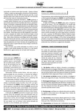 ÓRGÃO INFORMATIVO DA ASSOCIAÇÃO DOS MORADORES E AMIGOS DO TIJUCAMAR E JARDIM OCEÂNICO
○ ○ ○ ○ ○ ○ ○ ○ ○ ○ ○ ○ ○ ○ ○ ○ ○ ○ ○ ○ ○ ○ ○ ○ ○ ○ ○ ○ ○ ○ ○ ○ ○ ○ ○ ○ ○ ○ ○ ○ ○ ○ ○ ○ ○ ○ ○ ○ ○ ○ ○ ○ ○ ○ ○ ○ ○ ○ ○ ○ ○ ○ ○ ○ ○ ○ ○ ○
Lembramos aos Srs. Síndicos da importância de divulgar e compartilhar este informe com aos demais condôminos.
AMAR - Se você deseja o melhor para o seu bairro, ASSOCIE-SE Já. Participe e Colabore! - Não suje sua Cidade - Leia e Repasse!3
excluindo os trechos entre São Conrado – Gávea e Gávea
- Leblon e, após sua aprovação, entrará em funcionamen-
to beneficiando mais de 300 mil pessoas por dia, o que
significa dizer, que a obra vai retirar mais de 2 mil veículos
por hora das ruas em momentos de pico.
O Consórcio Construtor Rio-Barra – CCRB construiu a
Estação Jardim Oceânico com um acréscimo 350 metros,
que servirá como área de manobra dos trens e, posterior-
mente, irá facilitar a expansão da linha em direção à Alvo-
rada-Recreio.Porestaestaçãodeverãocirculardiariamente
mais de 90 mil pessoas e para isso contará com 3 acessos.
Valeu a pena todo o nosso sacrifício e das pessoas que
se utilizam do Jardim Oceânico para alcançarem a Zona
Sul e Oeste. Pelos fatos que nos vão chegando, nosso bair-
ro terá a estação de metrô mais bonita de todas e terá
como um marco arquitetônico a ponte estaiada metrovi-
ária. Além disso, teremos o privilégio de ter dois mergu-
lhões de retorno de veículos, sendo uma no sentido Barra
e outro no sentido zona sul e que contará ainda com uma
faixa de pedestres em nível. As obras do mergulhão já co-
meçaram e tem a supervisão do nosso amigo e vizinho Dr.
Carlos Zavataro.
Dos 15 trens, que serão colocados na Linha 4, um já
chegou e está sendo testado nas Linhas 1 e 2 do metrô.
Bonito ele é, agora vamos ver se tudo nele funciona.
PREFEITURA ITINERANTE
Já tem anos que a AMARvem
reivindicando um espaço
público para a construção
de sua sede social, utilizan-
do-se do princípio da iso-
nomia com referência as
entidades comunitárias da
Barra da Tijuca, que já foram agraciadas e beneficia-
das com tal espaço.
Demandas vinham sendo feitas, até que surgiu a
oportunidade de um encontro, a convite do Subpre-
feito da Barra e Jacarepaguá, Alex Costa, com o Pre-
feito Eduardo Paes, que contou com a presença do
novo Deputado Estadual Tiago Mohamed.
Vários assuntos administrativos teriam de ser abor-
dados e analisados nesta reunião, mas o Dr. Luiz Igre-
jas, Presidente da AMAR, achou por bem colocar em
pauta apenas a questão da sede da AMAR, assunto de
há muito conhecido pelas autoridades ali presentes.
Os demais assuntos e demandas estão sendo tratados
diretamente com o Subprefeito da Barra, Alex Costa.
A direção da AMAR é paciente e espera que nesses
últimos anos de mandato seja concretizado este so-
nho. Como depende dele tal solução, vamos aguardar.
Uma coisa é certa, ele vai chegar à Presidência da Re-
pública, como anunciou o nosso governador e do alto
do seu poder vai se lembrar caso tenha deixado de
atender a uma entidade, por isonomia.
FÔRO E LAUDÊMIO
Processo Nº: 0008633-79.2010.4.02.5101
Transcrevemos, para conhecimento de nossos associados,
a informação do advogado da AMAR, Dr. José Nicodemos,
com referência ao processo do Fôro, Laudêmio e Taxa de
Ocupação a seguir:
A Ação Civil Pública da AMAR subiu para o Superior
Tribunal de Justiça – STJ, em 22/05/2013 e, lá, tendo sido
distribuído para o Ministro Arnaldo Esteves, acabou sen-
do redistribuído para a Ministra Regina Helena Costa, com
quem se encontra desde 04/09/2014, para por em julga-
mento. Se por um lado essa “quebra” no caminho do pro-
cesso o tenha atrasado, por outro lado temos a comemo-
rar com o parecer do Ministério Público Federal ampla-
mente favorável à tese que defendemos, mostrando, inclu-
sive, que em casos análogos o STJ já tem jurisprudência
privada a nosso favor. O escritório do renomado advogado
tem acompanhado o processo diariamente esperando que,
ainda este ano, tenhamos o julgamento desejado.
CAMPANHA: VAMOS ECONOMIZAR ÁGUA?
Em razão das inúmeras matérias
veiculadas na mídia sobre a grande
seca que estamos vivendo e que
tem causado queda no nível de água
dos reservatórios naturais e o au-
mento da conta de luz, relaciona-
mos abaixo 10 dicas para economi-
zar água. Vamos agir e participar
antes que seja necessário um racio-
namento Global !!
1 - No Banho: molhe-se, feche o chuveiro, se ensaboe e
depoisabraparase enxaguar.Nãofiquecomochuveiroaber-
to.Oconsumocairáde180para48litros.Jáexistempessoas
que ao tomar banho usam uma bacia em baixo do chuveiro
e aproveitam toda a água para limpar o vaso sanitário.
2 - Ao escovar os dentes: escove os dentes e enxágue a
boca com a água de um copo. Economize 3 litros de água.
3 - Na lavagem de louças: lavar louças com a torneira aber-
ta o tempo todo, desperdiça até 105 litros. Ensaboe a lou-
ça com a torneira fechada e depois enxágue tudo de uma
vez. Na máquina de lavar são gastos 40 litros. Utilize-a
somente quando estiver cheia.
4 - Na descarga: verifique se a válvula não está com defei-
to, aperte-a uma única vez e não jogue lixo e restos de
comida no vaso sanitário.
5 - Na torneira: uma torneira aberta gasta de 12 a 20 li-
tros/minuto. Pingando, 46 litros/dia. Isto significa, 1.380
litros por mês. Feche bem as torneiras.
6 - Vazamentos: um buraco de 2 milímetros no encana-
INFORME
32 anos.
 