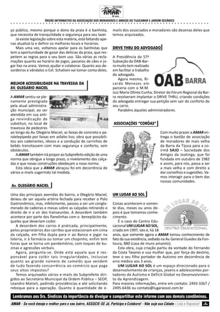 ÓRGÃO INFORMATIVO DA ASSOCIAÇÃO DOS MORADORES E AMIGOS DO TIJUCAMAR E JARDIM OCEÂNICO
○ ○ ○ ○ ○ ○ ○ ○ ○ ○ ○ ○ ○ ○ ○ ○ ○ ○ ○ ○ ○ ○ ○ ○ ○ ○ ○ ○ ○ ○ ○ ○ ○ ○ ○ ○ ○ ○ ○ ○ ○ ○ ○ ○ ○ ○ ○ ○ ○ ○ ○ ○ ○ ○ ○ ○ ○ ○ ○ ○ ○ ○ ○ ○ ○ ○ ○ ○
Lembramos aos Srs. Síndicos da importância de divulgar e compartilhar este informe com aos demais condôminos.
AMAR - Se você deseja o melhor para o seu bairro, ASSOCIE-SE Já. Participe e Colabore! - Não suje sua Cidade - Leia e Repasse! 6
ço público, mesmo porque o dono da praia é o banhista,
que necessita de tranquilidade e segurança para seu lazer.
Já existe legislação sobre esta matéria, está faltando ape-
nas atualizá-la e definir os melhores locais e horários.
Mais uma vez, voltamos apelar para os banhistas que
tem a oportunidade de gozar das delícias da praia, que res-
peitem as regras para o seu bom uso. São várias as recla-
mações quanto ao horário de jogos, passeios de cães e jo-
gar lixo na areia. Vamos ajudar e colaborar. Quanto aos de-
sordeiros e vândalos o Cel. Schalioni vai tomar conta deles.
MELHOR ACESSIBILIDADE NA TRAVESSIA DA
AV. OLEGÁRIO MACIEL
A AMAR sentiu-se ple-
namente prestigiada
pela atual administra-
ção municipal, ao ser
atendida em sua anti-
ga reivindicação de
substituir, no local de
travessia de pedestres
ao longo da Av. Olegário Maciel, as faixas de concreto e pa-
ralelepípedo por faixas em asfalto liso; obra que possibili-
tou aos cadeirantes, idosos e a condução de carrinhos de
bebês transitassem com mais segurança e conforto, sem
obstáculos.
A AMARtambémiráproporaoSubprefeitoediçãodeuma
norma que obrigue a longo prazo, o nivelamento das calça-
das e que novas construções obedeçam a nova norma.
Esta ideia que a AMAR abraçou foi em decorrência de
vários e-mails sugerindo tal medida.
Av. OLEGÁRIO MACIEL
Uma das principais avenidas do bairro, a Olegário Maciel,
deixou de ser aquela artéria fechada para receber o Polo
Gastronômico, mas, infelizmente, passou a ser um conglo-
merado de cadeiras e mesas sobre as calçadas retirando o
direito de ir e vir dos transeuntes. A desordem também
acontece por parte dos flanelinhas com o beneplácito da-
queles que deveriam coibir.
A desordem dos carros é praticada, principalmente,
pelos proprietários dos carrões que estacionam em cima
da calçada, em filha dupla para ir ao Banco e jogar na
loteria, ir à farmácia ou tomar um chopinho, enfim tem
horas que se torna um pandemônio, com toques de bu-
zinas e agressões verbais.
Agora, pergunta-se. Onde está aquela que é res-
ponsável para coibir tais irregularidades, inclusive
quanto ao grande número de camelôs que vendem
de tudo fazendo concorrência ao comércio que paga
seus altos impostos?
Temos arquivados vários e-mails do Subprefeito diri-
gidos ao Secretário Municipal da Ordem Pública – SEOP,
Leandro Matieli, pedindo providências e até solicitando
reboque para a operação. Quanto à quantidade de e-
mails dos associados e moradores são dezenas deles que
temos arquivados.
DRIVE THRU DO ADVOGADO
A Presidência da 57ª
Subseção da OAB-Bar-
ra muito tem realizado
em facilitar o trabalho
do advogado.
Agora mesmo, Ri-
cardo Menezes em
parceria com o M.M.
Juiz Mario Olinto Cunha, Diretor do Fórum Regional da Bar-
ra resolveram implantar o DRIVE THRU, criando condições
do advogado entregar sua petição sem sair do conforto do
seu carro.
Parabéns àqueles administradores.
ASSOCIAÇÕES “CORÔAS”
Com muito prazer a AMAR en-
trega o bastão de associação
de moradores de mais velha
da Barra da Tijuca para a co-
irmã SAJO – Sociedade dos
Amigos da Joatinga, que foi
fundada em outubro de 1982
e assim, para nós, passa a ser
a mais velha e com direito a
dar conselhos e sugestões. Va-
mos interagir para o bem das
nossas comunidades.
UM LUGAR AO SOL
Coisas acontecem e somen-
te dias, meses ou anos de-
pois é que tomamos conhe-
cimento.
É o caso do Centro Edu-
cacional UM LUGAR AO SOL,
criado em 1997, isto é, há 18
anos, que somente agora a AMAR tomou conhecimento de
fato da sua existência, sediado na Av. General Guedes da Fon-
toura, 880 (casa de muro amarelo).
Esta obra, cuja criação partiu da vontade do Fernando
da Costa Tavares e sua mulher que, por força do destino,
teve o seu filho portador de Autismo em decorrência de
erro médico aos 3 anos.
UM LUGAR AO SOL é um espaço direcionado para o
desenvolvimento de crianças, jovens e adolescentes por-
tadores de Autismo e Déficit Global no Desenvolvimen-
to da Aprendizagem.
Para maiores informações, entre em contato: 2493-3367 /
2495-6436 ou contato@lugaraosol.com.br
INFORME
32 anos.
 