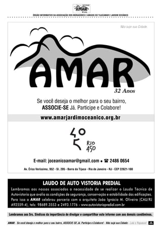 ÓRGÃO INFORMATIVO DA ASSOCIAÇÃO DOS MORADORES E AMIGOS DO TIJUCAMAR E JARDIM OCEÂNICO
○ ○ ○ ○ ○ ○ ○ ○ ○ ○ ○ ○ ○ ○ ○ ○ ○ ○ ○ ○ ○ ○ ○ ○ ○ ○ ○ ○ ○ ○ ○ ○ ○ ○ ○ ○ ○ ○ ○ ○ ○ ○ ○ ○ ○ ○ ○ ○ ○ ○ ○ ○ ○ ○ ○ ○ ○ ○ ○ ○ ○ ○ ○ ○ ○ ○ ○ ○
Lembramos aos Srs. Síndicos da importância de divulgar e compartilhar este informe com aos demais condôminos.
AMAR - Se você deseja o melhor para o seu bairro, ASSOCIE-SE Já. Participe e Colabore! - Não suje sua Cidade - Leia e Repasse! 8
Se você deseja o melhor para o seu bairro,
ASSOCIE-SE Já. Participe e Colabore!
Não suje sua Cidade.
www.amarjardimoceanico.org.br
32 Anos
E-mail: joceanicoamar@gmail.com 2486 0654
Av. Érico Veríssimo, 952 - Sl. 205 - Barra da Tijuca - Rio de Janeiro - RJ - CEP 22621-180
LAUDO DE AUTO VISTORIA PREDIAL
Lembramos aos nossos associados a necessidade de se realizar o Laudo Técnico de
Autovistoria que avalia as condições de segurança, conservação e estabilidade das edificações.
Para isso a AMAR celebrou parceria com o arquiteto João Ignácio M. Oliveira (CAU/RJ
A92559-4), tels: 98689.3553 e 2493.1776 - www.autovistoriapredial.com.br
INFORME
32 anos.
 
