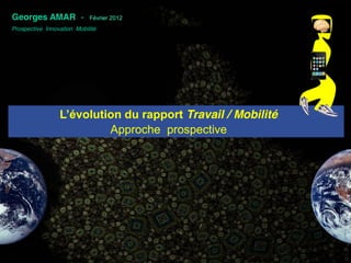 .
Georges AMAR -              Février 2012
Prospective Innovation Mobilité




                 L’évolution  du  rapport  Travail / Mobilité
                          Approche prospective
 