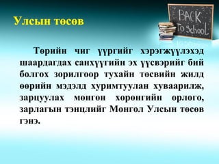Төрийн чиг үүргийг хэрэгжүүлэхэд
шаардагдах санхүүгийн эх үүсвэрийг бий
болгох зорилгоор тухайн төсвийн жилд
өөрийн мэдэлд хуримтуулан хуваарилж,
зарцуулах мөнгөн хөрөнгийн орлого,
зарлагын тэнцлийг Монгол Улсын төсөв
гэнэ.
 