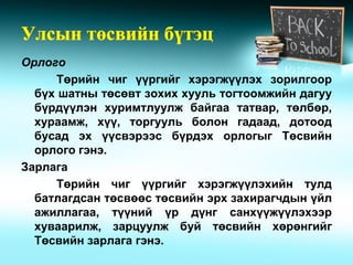 Орлого
     Төрийн чиг үүргийг хэрэгжүүлэх зорилгоор
  бүх шатны төсөвт зохих хууль тогтоомжийн дагуу
  бүрдүүлэн хуримтлуулж байгаа татвар, төлбөр,
  хураамж, хүү, торгууль болон гадаад, дотоод
  бусад эх үүсвэрээс бүрдэх орлогыг Төсвийн
  орлого гэнэ.
Зарлага
     Төрийн чиг үүргийг хэрэгжүүлэхийн тулд
  батлагдсан төсвөөс төсвийн эрх захирагчдын үйл
  ажиллагаа, түүний үр дүнг санхүүжүүлэхээр
  хуваарилж, зарцуулж буй төсвийн хөрөнгийг
  Төсвийн зарлага гэнэ.
 