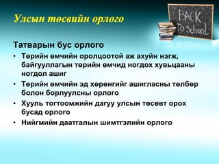 Татварын бус орлого
• Төрийн өмчийн оролцоотой аж ахуйн нэгж,
  байгууллагын төрийн өмчид ногдох хувьцааны
  ногдол ашиг
• Төрийн өмчийн эд хөрөнгийг ашигласны төлбөр
  болон борлуулсны орлого
• Хууль тогтоомжийн дагуу улсын төсөвт орох
  бусад орлого
• Нийгмийн даатгалын шимтгэлийн орлого
 