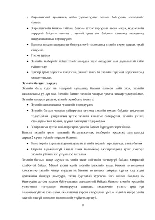 11
Харилцагчтай ярилцлага, албан уулзалтуудыг зохион байгуулах, мэдээллийг
сонсох
Харилцагчийн банкны тайлан, банкны зүгээс гаргуулан авсан мэдээ, мэдээллийн
зөрүүтэй байдлыг шалган , түүний үнэн зөв байдлыг хангахад зээлдэгчид
шаардлага тавьж хэрэгжүүлэх
Банкны тавьсан шаардлагыг биелүүлээгүй тохиолдолд зээлийн гэрээг цуцлах тухай
сануулах
Гэрээг цуцлах
Зээлийн төлбөрийг гүйцэтгэхийг шаардах зэрэг ажлуудыг шат дараалалтай хийж
гүйцэтгэдэг
Эдгээр аргыг хэрэглэн зээлдэгчид хяналт тавих ба зээлийн гэрээний хэрэгжилтэнд
хяналт тавьдаг.
Зээлийн багцыг удирдах
Зээлийн багц гэдэг нь тодорхой хугацаанд банкны олгосон нийт зээл, зээлийн
ажиллагааны үр дүн юм. Зээлийн багцыг зээлийн чанарыг үнэлэх замаар тодорхойлдог.
Зээлийн чанарын үнэлгээ, зээлийг эрэмбэлэх зорилго:
Зээлийн ажиллагааны үр ашгийг нэмэгдүүлэх
Зээлийн багцын чанарыг сайжруулах хүрээнд зээлийн нөхцөл байдлыг урьдчилан
тодорхойлох, удирдлагын зүгээс зээлийн хяналтыг сайжруулах, зээлийн үнэлэх
стандартыг бий болгох, түүний хязгаарыг тодорхойлох
Удирдлагын зүгээс шийдвэр гаргах үндсэн баримт бүрдүүлэх зэрэг болно.
Банкны зээлийн эргэн төлөлтийг баталгаажуулах, төлбөрийн эрсдэлээс хамгаалахад
дараах 2 хүчин зүйлийг мөрдлөг болгоно.
Банк өөрийн туршлага хуримтлуулсан зээлийн төрлийг харилцагчдад санал болгох
Өөрийн харъяалалгүй, хяналт тавих боломжоор хязгаарлагдмал нутаг дэвсгэрт
зээлийн үйлчилгээг үзүүлэхээс татгалзах
Зээлийн багцын чанар муудах нь эдийн засаг нийгмийн тогтворгүй байдал, хямралтай
холбоотой байдаг. Манай улсын эдийн засгийн хөгжлийн явцад банкны тогтолцооны
хэмжээгээр зээлийн чанар муудсан нь банкны тогтолцоог хямралд хүргэж хэд хэдэн
арилжааны банкууд дампуурч, татан буугдахад хүргэсэн. Энэ нөхцөл байдалд нь
банкуудын дотоод зохион байгуулалтын доголдолтой байдал, банкны зээлийн эрсдлийн
үнэлгээний тогтолцоог боловсруулж ашиглах, зээлдэгчийг үнэлэх арга зүй
төлөвшөөгүйгээс зээл олгох ажиллагаанд гарсан гажуудлаас үүссэн хэдий ч макро эдийн
засгийн таагүй нөлөөлөл нөлөөлснийг үгүйсгэх аргагүй.
 