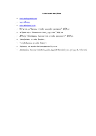 25
Ашигласан материал
www.mongolbank.mn
www.tdb.mn
www.khanbank.com
Ө.Гэрэлт-од “Банкны зээлийн эрсдлийн удирдлага” 2005 он
А.Цэрэнтогоо “Банкны зах зээл, удирдлага” 2006 он
Л.Оюун “Арилжааны банкны зээл, зээлийн шинжилгээ” 2007 он
Хаан банкны зээлийн бодлого
Төрийн банкны зээлийн бодлого
Худалдаа хөгжлийн банкны зээлийн бодлого
Арилжааны банкны зээлийн бодлого, түүнийг боловсруулах асуудал У.Гэрэлтуяа
 