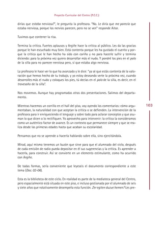 Proyecto Curricular del Centro (P.C.C.)


dirías que estaba nerviosa?”, le pregunta la profesora. “No. Le diría que me parecía que
estaba nerviosa, porque los nervios parecen, pero no se ven” responde Aitor.

Tuvimos que contener la risa.

Termina la crítica. Fuertes aplausos y Argiñe hace la crítica al público. Les da las gracias
porque le han escuchado muy bien. Está contenta porque les ha gustado el cuento y por-
que la crítica que le han hecho ha sido con cariño y no para hacerle sufrir y termina
diciendo: para la próxima vez quiero desarrollar más el nudo. Y pondré los pies en el palo
de la silla para no parecer nerviosa pero, sí que estaba algo nerviosa.

La profesora le hace ver lo que ha avanzado y le dice: “ya sé que estás contenta de la valo-
ración que hemos hecho de tu trabajo, y yo estoy deseando verte la próxima vez, cuando
desarrolles más el nudo y coloques los pies, tú decías en el palo de la silla, es decir, en el
travesaño de la silla”.

Nos movemos. Aunque hay programadas otras dos presentaciones. Salimos del departa-
mento.

Mientras hacemos un corrillo en el hall del piso, voy oyendo los comentarios: cómo argu-         103
mentaban, la naturalidad con que aceptan la crítica o se defienden. La intervención de la
profesora para ir enriqueciendo el lenguaje y sobre todo para aclarar conceptos y que asu-
man lo que dicen o lo rectifiquen. Yo aprovecho para intervenir: la crítica la consideramos
como un auténtico factor de avance. Es un contexto que permanece siempre y que se rea-
liza desde las primeras edades hasta que acaban su escolaridad.

Pensamos que no se aprende a hacerla hablando sobre ella, sino ejercitándola.

Mirad, aquí mismo tenemos un buzón que sirve para que el alumnado del ciclo, después
de cada emisión de radio pueda depositar en él sus sugerencias y la crítica. Es aprender a
hacerla, para construir. Así se convierte en un elemento estimulante, como ha ocurrido
con Argiñe.

De todas formas, sería conveniente que leyeseis el documento correspondiente a este
tema (Doc. 02-06).

Esta es la biblioteca de este ciclo. En realidad es parte de la mediateca general del Centro,
pero espacialmente está situada en este piso, e incluso gestionada por el alumnado de seis
y siete años que rotativamente desempeña esta función. Zer egiten duzue hemen? Les pre-




                                               Indice
 