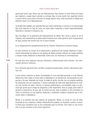 Sobre el sistema Amara Berri


      gunto que hacen aquí. Dicen que son bibliotecarias. Que anotan en este fichero los libros
      que reparten y luego hacen constar su entrega. Que en esta sesión han repartido treinta
      y cuatro libros y que ahora, mientras no venga alguien más, están haciendo el trabajo que
      deberían hacer en el departamento.

      Ya desde estas edades van aprendiendo que están realizando un servicio a la colectividad.
      Que esto requiere un tipo de trato, así como saber responder y exigir responsabilidades.
      Aprenden a manejar el abcdario, etc.

      Que hay Bego. Es la profesora del departamento de Radio. Nos invita a pasar. Si no te
      importa, solo asomaremos la cabeza para llevarnos una visión general, pero no pasaremos
      de aquí, porque hay mucho que ver en poco tiempo.

      Es un departamento complementario del de Charlas. Predomina la primera lengua.

      En este contexto se inician en la observación y predicción del tiempo. Realizan el segui-
      miento plasmando los datos en una gráfica de doble entrada. Utilizan los mapas políticos
      y mapas mudos. Redactan lo observado. Como veis, las materias se interrelacionan.

104   En esta otra zona redactan noticias utilizando y diferenciando entre fuentes —de infor-
      mación directa o indirecta.

      En el contexto siguiente leen, escriben y preparan pasatiempos: chistes, adivinanzas, poe-
      sías, etc.

      Y este último contexto se llama Curiosidades. Es una actividad parecida a la de Charlas.
      Mirad esta niña. Coge un texto sobre el diplodocus y lo desmenuza. Va buscando las pre-
      guntas a las que responde ese texto. A modo de guión, escribe con sus propias palabras,
      las preguntas con sus respuestas. Y como el paraqué de todo este departamento es reali-
      zar una emisión de radio: noticias, el tiempo, pasatiempos y curiosidades, elige a la per-
      sona que quiere que le haga las preguntas y ella responderá. Será un juego, pero nadie le
      quitará la experiencia de que, por lo menos ese día, ante el público y con micrófono en
      mano se convierta en una experta, dispuesta a responder cualquier pregunta que le for-
      mulen sobre el diplodocus.

      Mirad, a la derecha hay dos cabinas de grabación. María, se sienta en una de ellas.
      Enciende la luz y empieza a hablar. Habitualmente graban, se escuchan, vuelven a hacer-
      lo hasta que consideren que se han preparado para la emisión. Esta radio es una inicia-
      ción a la que veremos en los ciclos siguientes.




                                           Indice
 