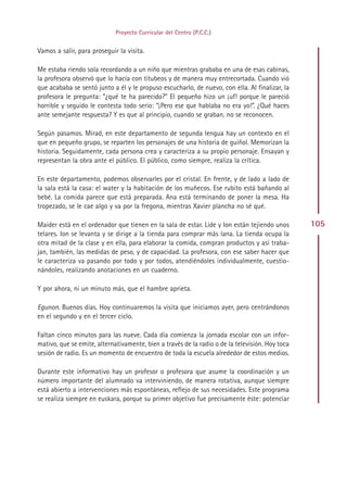 Proyecto Curricular del Centro (P.C.C.)


Vamos a salir, para proseguir la visita.

Me estaba riendo sola recordando a un niño que mientras grababa en una de esas cabinas,
la profesora observó que lo hacía con titubeos y de manera muy entrecortada. Cuando vió
que acababa se sentó junto a él y le propuso escucharlo, de nuevo, con ella. Al finalizar, la
profesora le pregunta: “¿qué te ha parecido?” El pequeño hizo un ¡uf! porque le pareció
horrible y seguido le contesta todo serio: “¡Pero ese que hablaba no era yo!”. ¿Qué haces
ante semejante respuesta? Y es que al principio, cuando se graban, no se reconocen.

Según pasamos. Mirad, en este departamento de segunda lengua hay un contexto en el
que en pequeño grupo, se reparten los personajes de una historia de guiñol. Memorizan la
historia. Seguidamente, cada persona crea y caracteriza a su propio personaje. Ensayan y
representan la obra ante el público. El público, como siempre, realiza la crítica.

En este departamento, podemos observarles por el cristal. En frente, y de lado a lado de
la sala está la casa: el water y la habitación de los muñecos. Ese rubito está bañando al
bebé. La comida parece que está preparada. Ana está terminando de poner la mesa. Ha
tropezado, se le cae algo y va por la fregona, mientras Xavier plancha no sé qué.

Maider está en el ordenador que tienen en la sala de estar. Lide y Ion están tejiendo unos       105
telares. Ion se levanta y se dirige a la tienda para comprar más lana. La tienda ocupa la
otra mitad de la clase y en ella, para elaborar la comida, compran productos y así traba-
jan, también, las medidas de peso, y de capacidad. La profesora, con ese saber hacer que
le caracteriza va pasando por todo y por todos, atendiéndoles individualmente, cuestio-
nándoles, realizando anotaciones en un cuaderno.

Y por ahora, ni un minuto más, que el hambre aprieta.

Egunon. Buenos días. Hoy continuaremos la visita que iniciamos ayer, pero centrándonos
en el segundo y en el tercer ciclo.

Faltan cinco minutos para las nueve. Cada día comienza la jornada escolar con un infor-
mativo, que se emite, alternativamente, bien a través de la radio o de la televisión. Hoy toca
sesión de radio. Es un momento de encuentro de toda la escuela alrededor de estos medios.

Durante este informativo hay un profesor o profesora que asume la coordinación y un
número importante del alumnado va interviniendo, de manera rotativa, aunque siempre
está abierto a intervenciones más espontáneas, reflejo de sus necesidades. Este programa
se realiza siempre en euskara, porque su primer objetivo fue precisamente éste: potenciar




                                               Indice
 