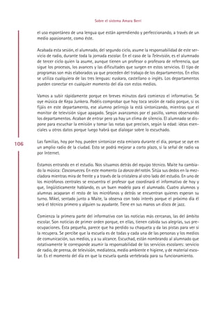 Sobre el sistema Amara Berri


      el uso espontáneo de una lengua que están aprendiendo y perfeccionando, a través de un
      medio apasionante, como éste.

      Acabada esta sesión, el alumnado, del segundo ciclo, asume la responsabilidad de este ser-
      vicio de radio, durante toda la jornada escolar. En el caso de la Televisión, es el alumnado
      de tercer ciclo quien la asume, aunque tienen un profesor o profesora de referencia, que
      sigue los procesos, los avances y las dificultades que surgen en estos servicios. El tipo de
      programas son más elaborados ya que proceden del trabajo de los departamentos. En ellos
      se utiliza cualquiera de las tres lenguas: euskara, castellano o inglés. Los departamentos
      pueden conectar en cualquier momento del día con estos medios.

      Vamos a subir rápidamente porque en breves minutos dará comienzo el informativo. Se
      oye música de Kepa Junkera. Podéis comprobar que hoy toca sesión de radio porque, si os
      fijáis en este departamento, ese alumno pelirrojo la está sintonizando, mientras que el
      monitor de televisión sigue apagado. Según avanzamos por el pasillo, vamos observando
      los departamentos. Acaban de entrar pero ya hay un clima de silencio. El alumnado se dis-
      pone para escuchar la emisión y tomar las notas que precisen, según la edad: ideas esen-
      ciales u otros datos porque luego habrá que dialogar sobre lo escuchado.

      Las familias, hoy por hoy, pueden sintonizar esta emisora durante el día, porque se oye en
106
      un amplio radio de la ciudad. Esto se podrá mejorar a corto plazo, si la señal de radio va
      por Internet.

      Estamos entrando en el estudio. Nos situamos detrás del equipo técnico. Maite ha cambia-
      do la música: Cascanueces. En este momento La danza del ratón. Sitúa sus dedos en la mez-
      cladora mientras mira de frente y a través de la cristalera al otro lado del estudio. En uno de
      los micrófonos centrales se encuentra el profesor que coordinará el informativo de hoy y
      que, lingüísticamente hablando, es un buen modelo para el alumnado. Cuatro alumnos y
      alumnas acaparan el resto de los micrófonos y detrás se encuentran quienes esperan su
      turno. Mikel, sentado junto a Maite, la observa con todo interés porque el próximo día él
      será el técnico primero y alguien su ayudante. Tiene en sus manos un disco de jazz.

      Comienza la primera parte del informativo con las noticias más cercanas, las del ámbito
      escolar. Son noticias de primer orden porque, en ellas, tienen cabida sus alegrías, sus pre-
      ocupaciones. Esta pequeña, parece que ha perdido su chaqueta y da las pistas para ver si
      la recupera. Se percibe que la escuela es de todas y cada una de las personas y los medios
      de comunicación, sus medios, y a su alcance. Escuchad, están nombrando al alumnado que
      rotativamente le corresponde asumir la responsabilidad de los servicios escolares: servicio
      de radio, de prensa, de televisión, mediateca, medio ambiente e higiene, y de material esco-
      lar. Es el momento del día en que la escuela queda vertebrada para su funcionamiento.




                                            Indice
 