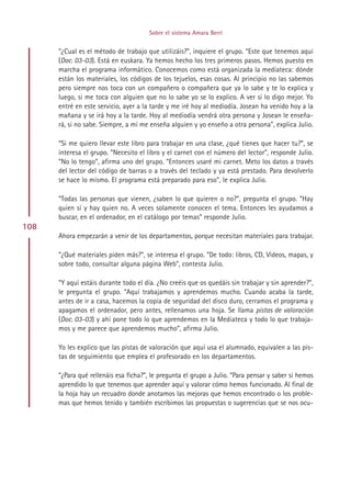 Sobre el sistema Amara Berri


      “¿Cual es el método de trabajo que utilizáis?”, inquiere el grupo. “Este que tenemos aquí
      (Doc. 03-03). Está en euskara. Ya hemos hecho los tres primeros pasos. Hemos puesto en
      marcha el programa informático. Conocemos como está organizada la mediateca: dónde
      están los materiales, los códigos de los tejuelos, esas cosas. Al principio no las sabemos
      pero siempre nos toca con un compañero o compañera que ya lo sabe y te lo explica y
      luego, si me toca con alguien que no lo sabe yo se lo explico. A ver si lo digo mejor. Yo
      entré en este servicio, ayer a la tarde y me iré hoy al mediodía. Josean ha venido hoy a la
      mañana y se irá hoy a la tarde. Hoy al mediodía vendrá otra persona y Josean le enseña-
      rá, si no sabe. Siempre, a mí me enseña alguien y yo enseño a otra persona”, explica Julio.

      “Si me quiero llevar este libro para trabajar en una clase, ¿qué tienes que hacer tu?”, se
      interesa el grupo. “Necesito el libro y el carnet con el número del lector”, responde Julio.
      “No lo tengo”, afirma uno del grupo. “Entonces usaré mi carnet. Meto los datos a través
      del lector del código de barras o a través del teclado y ya está prestado. Para devolverlo
      se hace lo mismo. El programa está preparado para eso”, le explica Julio.

      “Todas las personas que vienen, ¿saben lo que quieren o no?”, pregunta el grupo. “Hay
      quien sí y hay quien no. A veces solamente conocen el tema. Entonces les ayudamos a
      buscar, en el ordenador, en el catálogo por temas” responde Julio.
108
      Ahora empezarán a venir de los departamentos, porque necesitan materiales para trabajar.

      “¿Qué materiales piden más?”, se interesa el grupo. “De todo: libros, CD, Videos, mapas, y
      sobre todo, consultar alguna página Web”, contesta Julio.

      “Y aquí estáis durante todo el día. ¿No creéis que os quedáis sin trabajar y sin aprender?”,
      le pregunta el grupo. “Aquí trabajamos y aprendemos mucho. Cuando acaba la tarde,
      antes de ir a casa, hacemos la copia de seguridad del disco duro, cerramos el programa y
      apagamos el ordenador, pero antes, rellenamos una hoja. Se llama pistas de valoración
      (Doc. 03-03) y ahí pone todo lo que aprendemos en la Mediateca y todo lo que trabaja-
      mos y me parece que aprendemos mucho”, afirma Julio.

      Yo les explico que las pistas de valoración que aquí usa el alumnado, equivalen a las pis-
      tas de seguimiento que emplea el profesorado en los departamentos.

      “¿Para qué rellenáis esa ficha?”, le pregunta el grupo a Julio. “Para pensar y saber si hemos
      aprendido lo que tenemos que aprender aquí y valorar cómo hemos funcionado. Al final de
      la hoja hay un recuadro donde anotamos las mejoras que hemos encontrado o los proble-
      mas que hemos tenido y también escribimos las propuestas o sugerencias que se nos ocu-




                                            Indice
 