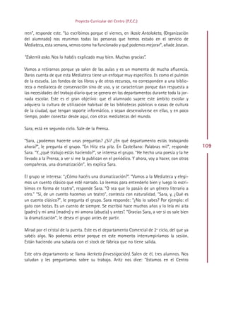 Proyecto Curricular del Centro (P.C.C.)


rren”, responde este. “Lo escribimos porque el viernes, en Ikasle Antolaketa, (Organización
del alumnado) nos reunimos todas las personas que hemos estado en el servicio de
Mediateca, esta semana, vemos como ha funcionado y qué podemos mejorar”, añade Josean.

“Eskerrik asko. Nos lo habéis explicado muy bien. Muchas gracias”.

Vamos a retirarnos porque ya salen de las aulas y es un momento de mucha afluencia.
Daros cuenta de que esta Mediateca tiene un enfoque muy específico. Es como el pulmón
de la escuela. Los fondos de los libros y de otros recursos, no corresponden a una biblio-
teca o mediateca de conservación sino de uso, y se caracterizan porque dan respuesta a
las necesidades del trabajo diario que se genera en los departamentos durante toda la jor-
nada escolar. Este es el gran objetivo: que el alumnado supere este ámbito escolar y
adquiera la cultura de utilización habitual de las bibliotecas públicas o casas de cultura
de la ciudad, que tengan soporte informático, y sepan desenvolverse en ellas, y en poco
tiempo, poder conectar desde aquí, con otras mediatecas del mundo.

Sara, está en segundo ciclo. Sale de la Prensa.

“Sara, ¿podemos hacerte unas preguntas? ¿Sí? ¿En qué departamento estás trabajando
ahora?”, le pregunta el grupo. “En Hitz eta pitz. En Castellano: Palabras mil”, responde        109
Sara. “Y, ¿qué trabajo estás haciendo?”, se interesa el grupo. “He hecho una poesía y la he
llevado a la Prensa, a ver si me la publican en el periódico. Y ahora, voy a hacer, con otras
compañeras, una dramatización”, les explica Sara.

El grupo se interesa: “¿Cómo hacéis una dramatización?”. “Vamos a la Mediateca y elegi-
mos un cuento clásico que esté narrado. Lo leemos para entenderlo bien y luego lo escri-
bimos en forma de teatro”, responde Sara. “O sea que lo pasáis de un género literario a
otro.” “Sí, de un cuento hacemos un teatro”, contesta con naturalidad. “Sara, y, ¿Qué es
un cuento clásico?”, le pregunta el grupo. Sara responde: “¿No lo sabes? Por ejemplo: el
gato con botas. Es un cuento de siempre. Se escribió hace muchos años y lo leía mi aita
(padre) y mi amá (madre) y mi amona (abuela) y antes”. “Gracias Sara, a ver si os sale bien
la dramatización”, le desea el grupo antes de partir.

Mirad por el cristal de la puerta. Este es el departamento Comercial de 2º ciclo, del que ya
sabéis algo. No podemos entrar porque en este momento interrumpiríamos la sesión.
Están haciendo una subasta con el stock de fábrica que no tiene salida.

Este otro departamento se llama Ikerketa (investigación). Salen de él, tres alumnos. Nos
saludan y les preguntamos sobre su trabajo. Aritz nos dice: “Estamos en el Centro




                                              Indice
 