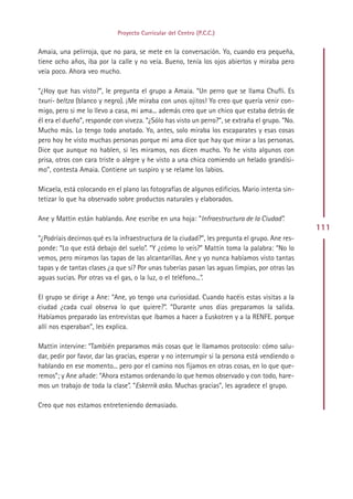 Proyecto Curricular del Centro (P.C.C.)


Amaia, una pelirroja, que no para, se mete en la conversación. Yo, cuando era pequeña,
tiene ocho años, iba por la calle y no veía. Bueno, tenía los ojos abiertos y miraba pero
veía poco. Ahora veo mucho.

“¿Hoy que has visto?”, le pregunta el grupo a Amaia. “Un perro que se llama Chufli. Es
txuri- beltza (blanco y negro). ¡Me miraba con unos ojitos! Yo creo que quería venir con-
migo, pero si me lo llevo a casa, mi ama... además creo que un chico que estaba detrás de
él era el dueño”, responde con viveza. “¿Sólo has visto un perro?”, se extraña el grupo. “No.
Mucho más. Lo tengo todo anotado. Yo, antes, solo miraba los escaparates y esas cosas
pero hoy he visto muchas personas porque mi ama dice que hay que mirar a las personas.
Dice que aunque no hablen, si les miramos, nos dicen mucho. Yo he visto algunos con
prisa, otros con cara triste o alegre y he visto a una chica comiendo un helado grandísi-
mo”, contesta Amaia. Contiene un suspiro y se relame los labios.

Micaela, está colocando en el plano las fotografías de algunos edificios. Mario intenta sin-
tetizar lo que ha observado sobre productos naturales y elaborados.

Ane y Mattin están hablando. Ane escribe en una hoja: “Infraestructura de la Ciudad”.
                                                                                                 111
“¿Podríais decirnos qué es la infraestructura de la ciudad?”, les pregunta el grupo. Ane res-
ponde: “Lo que está debajo del suelo”. “Y ¿cómo lo veis?” Mattín toma la palabra: “No lo
vemos, pero miramos las tapas de las alcantarillas. Ane y yo nunca habíamos visto tantas
tapas y de tantas clases ¿a que sí? Por unas tuberías pasan las aguas limpias, por otras las
aguas sucias. Por otras va el gas, o la luz, o el teléfono...”.

El grupo se dirige a Ane: “Ane, yo tengo una curiosidad. Cuando hacéis estas visitas a la
ciudad ¿cada cual observa lo que quiere?”. “Durante unos días preparamos la salida.
Habíamos preparado las entrevistas que íbamos a hacer a Euskotren y a la RENFE. porque
allí nos esperaban”, les explica.

Mattin intervine: “También preparamos más cosas que le llamamos protocolo: cómo salu-
dar, pedir por favor, dar las gracias, esperar y no interrumpir si la persona está vendiendo o
hablando en ese momento... pero por el camino nos fijamos en otras cosas, en lo que que-
remos”; y Ane añade: “Ahora estamos ordenando lo que hemos observado y con todo, hare-
mos un trabajo de toda la clase”. “Eskerrik asko. Muchas gracias”, les agradece el grupo.

Creo que nos estamos entreteniendo demasiado.




                                               Indice
 