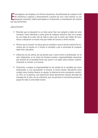 E
     stas páginas van dirigidas a los Centros educativos. Al profesorado de cualquier nivel
     de enseñanza y especial y amorosamente a quienes de una u otra manera, en una
     búsqueda constante, habéis participado en el desarrollo y consolidación del sistema
que aquí presentaré.

¿Qué pretendo?:

   • Recordar que la educación es un tema social. Que nos compete a todos los seres
     humanos: como individuos o como parte de cualquier colectivo. Que no es propia
     de una etapa de la vida, sino de toda la vida y por lo tanto, que hablar de ense-
     ñanza o educación es mucho más que hablar de escuela o centro escolar.

   • Afirmar que la escuela “no educa para la sociedad ni para el día de mañana”.Yo rei-
     vindico que la escuela en sí misma es sociedad y que el alumnado de cualquier
     edad tiene vida plena.

   • Liberarnos de esa asfixia, de esa presión que a veces siente el profesorado, en mi
     caso indignación, al ver cómo los fracasos sociales, responsabilidades educativas
     que sectores de la sociedad tienen que asumir y no saben cómo resolver, sistemá-
     ticamente se remiten a la escuela.

   • Centrarnos y aceptar la responsabilidad en ese ámbito de la sociedad que como
     profesorado, sí, nos corresponde: la escuela, el centro escolar. Descubrirlo como
     unidad, como sistema. Buscar, en equipo, la coherencia entre concepción y prácti-
     ca. Vivir, en la práctica, una experiencia social plenamente humana derivada del
     concepto de la vida y de las relaciones, que nos permita el crecimiento personal y
     grupal de toda la comunidad escolar.




                                            Indice
 