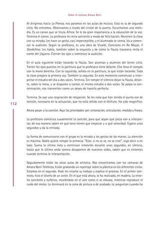 Sobre el sistema Amara Berri


      Al dirigirnos hacia La Prensa, nos paramos en las aulas de música. Esta es la de segundo
      ciclo. No entramos. Observamos a través del cristal de la puerta. Escuchamos una melo-
      día. Es un canon que se titula Africa. Se le da gran importancia a la educación de la voz.
      Termina el canon. La profesora les mira sonriente a modo de felicitación. Recorren la clase
      con su mirada. Les hace un gesto, casi imperceptible, y el alumnado se sienta. Va a comen-
      zar la audición. Según la profesora, es una obra de Vivaldi, Concierto en Re Mayor, Il
      Gardellino. Les habla, también sobre la orquesta y de cómo la flauta travesera imita el
      canto del jilguero. Cierran los ojos y comienza la audición.

      En el aula siguiente están tocando la flauta. Son alumnas y alumnos del tercer ciclo.
      Tienen los ojos puestos en la partitura que la profesora tiene delante. Ella lleva el compás
      con la mano derecha. Con la izquierda, señala en la partitura, lo que están tocando. Toda
      la clase prepara la primera voz. También la segunda. En este momento comienzan a inter-
      pretar el estudio del día a dos voces. Termina. Sin romper el silencio dejan la flauta, delan-
      te, sobre la mesa, y se disponen a cantar, el mismo estudio a dos voces. Se palpa la con-
      centración, nos transmiten como un deseo de hacerlo perfecto.

      Termina. Se oye una respiración de relajación. Se les nota que han tenido el punto ese de
      tensión, necesario en la actuación, que no está reñido con el disfrute. Ha sido magnífico.
112
      Ahora pasan a la canción. Aquí las prioridades son: entonación, articulación, medida y fraseo.

      La profesora comienza suavemente la canción, para que sepan qué pieza van a interpre-
      tar, de esa manera saben en qué tono tienen que empezar y a qué velocidad. Espera unos
      segundos y da la entrada.

      La forma de comunicarse con el grupo es la mirada y los gestos de las manos. La atención
      es máxima. Nadie quiere romper la armonía. “Esto, si no se ve, no se cree”, oigo decir a mi
      lado. Suena la última nota y continúan inmóviles durante unos segundos, en silencio,
      hasta que la última onda sonora desaparece de nuestros oídos, saben que es entonces
      cuando termina la interpretación.

      Seguidamente están las otras aulas de artística. Nos encontramos con los cámaras de
      Amara Berri Telebista. Están grabando un reportaje sobre la plástica en los diferentes ciclos.
      Estamos en el segundo. Iñaki les enseña su trabajo y explica el proceso. En el primer con-
      texto, hizo el diseño de un avión. En el que está ahora, lo ha realizado, en madera. Lo ense-
      ña sonriente y eufórico, moviéndolo en el aire como si se elevase, mientras reproduce el
      ruido del motor. Lo terminará en la zona de pintura o de acabado. Le preguntan cuando ha




                                            Indice
 