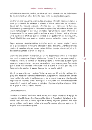 Proyecto Curricular del Centro (P.C.C.)


disfrutado más al hacerlo. Contesta, sin dudar, que con la sierra de calar. Ion está dibujan-
do. Ana terminando un colage de mucho efecto hecho con papeles de empapelar.

En el tercer ciclo trabajan la cerámica. Los cámaras de Televisión, nos siguen. Vamos a
entrar por la derecha. Recorreremos el aula con la mirada, comenzando por las paredes.
Baldas con los trabajos iniciados, cubiertos para que mantengan la humedad.
Seguidamente grandes fregaderas. La zona de los pigmentos y herramientas. El torno, que
todavía no lo usan pero lo conocen, la laminadora y por último una sección informativa y
de documentación con soporte gráfico, o virtual a través de Internet. Allí se informan
sobre exposiciones artísticas, que han visitado o que pueden ver en: Donosita, Bilbo,
Gasteiz, Madrid, Barcelona, Valencia... implican mucho a las familias en esta actividad.

Todo el alumnado comienza haciendo su diseño y a poder ser, creativo, propio. Es increí-
ble lo que son capaces de realizar a esta edad de diez a doce años. Aprenden diferentes
técnicas de modelado: churros, placas, vaciado. Utilizan, también, diferentes técnicas de
decoración: esgrafiado, colorean con engobes.

Estorbamos a los cámaras de televisión, así que nos disponemos a salir. En el cuarto de al
lado, donde se encuentra el horno, saludamos a Esteban. Tiene en sus manos una pieza.
                                                                                                113
Parece una Menina. Le pedimos que nos explique cómo la ha realizado. Esteban deja la
pieza sobre una estantería y coloca su mano delante, como para protegerla. Nos cuenta
que en clase han estudiado a Velásquez y que él quería ir a Bilbao para ver, en el
Guggenheim, las Meninas de Valdés. Dice que fue con su aita (padre).

Mira de nuevo a su Menina y continúa: “Yo he inventado una diferente. He cogido un blo-
que y la he modelado y tiene bastante expresión. Luego con una placa que la he estirado
con el rodillo, le he hecho el vestido que parece que se mueve. La vuelve a mirar. Luego la
he pintado con engobes y como a mí me gusta el brillo, le he dado esmalte transparente
con un pincel. Luego, la profesora me lo meterá en el horno y se funde y se hace un vidria-
do”. El grupo le anima: “Quedará preciosa”.

Continuamos la visita.

Entramos en la Prensa. Saludamos. Leire, Haizea, Ibai y Borja constituyen el equipo de
redacción del A.B.E. (Amara Berri Egunkaria) Periódico de Amara Berri. Ibai y Borja se dis-
ponían a salir. Ibai lleva la cámara digital en la mano y Borja una grabadora. Nos dicen
que no tardarán mucho. Van a realizar una pequeña encuesta sobre qué quieren ser de
mayores. Tras salir, cierran la puerta.




                                              Indice
 