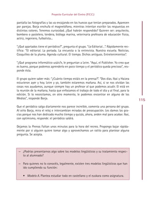 Proyecto Curricular del Centro (P.C.C.)


pantalla las fotografías y las va encajando en los huecos que tenían preparados. Aparecen
por parejas. Borja enchufa el magnetófono, mientras intentan escribir las respuestas en
distintos colores. Tenemos curiosidad. ¿Qué habrán respondido? Quieren ser: arquitecto,
bombero o pastelero, tendera, bióloga marina, veterinaria profesora de educación física,
actriz, ingeniero, futbolista...

“¿Qué apartados tiene el periódico?”, pregunta el grupo. “La Editorial…”. Rápidamente rec-
tifica: “El editorial. La portada. La encuesta o la entrevista. Nuestra escuela. Noticias.
Cosquilleo de la pluma. Agenda cultural. El tiempo. Dichos antiguos. Entretenimientos”.

“¿Qué programa informático usáis?», le preguntan a Leire. “Aquí, el Publisher. Yo creo que
es bueno, porque podemos aprenderlo en poco tiempo y el periódico queda precioso”, res-
ponde ésta.

El grupo quiere saber más: “¿Cuánto tiempo estáis en la prensa?”. “Dos días. Ibai y Haizea
estuvieron ayer y hoy. Leire y yo, también estaremos mañana. Así, si se nos olvidan las
cosas nos ayudamos, aunque siempre hay un profesor al que podemos acudir. El está en
la reunión de la mañana, hasta que enfocamos el trabajo de todo el día y al final, para la
edición. Si lo necesitamos, en otro momento, le podemos encontrar en alguno de los
Medios”, responde Borja.
                                                                                             115
Que el periódico salga diariamente nos parece increíble, comenta una persona del grupo.
Al oírlo Borja, mira el reloj e intercambian miradas de preocupación. Les damos las gra-
cias porque nos han dedicado mucho tiempo y quizás, ahora, anden mal para acabar. Ibai,
con optimismo, responde: el periódico saldrá.

Dejamos la Prensa. Faltan unos minutos para la hora del recreo. Propongo bajar rápida-
mente por si alguien quiere tomar algo y aprovechamos un ratito para plantear alguna
pregunta. Se acepta.




 — ¿Podrías presentarnos algo sobre los modelos lingüísticos y su tratamiento respec-
   to al alumnado?

 — Para quienes no lo conocéis, legalmente, existen tres modelos lingüísticos que han
   ido cumpliendo su función:

     • Modelo A. Plantea estudiar todo en castellano y el euskara como asignatura.




                                             Indice
 