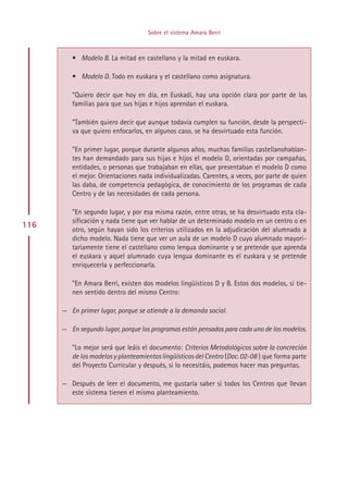Sobre el sistema Amara Berri



         • Modelo B. La mitad en castellano y la mitad en euskara.

         • Modelo D. Todo en euskara y el castellano como asignatura.

         ”Quiero decir que hoy en día, en Euskadi, hay una opción clara por parte de las
         familias para que sus hijas e hijos aprendan el euskara.

         ”También quiero decir que aunque todavía cumplen su función, desde la perspecti-
         va que quiero enfocarlos, en algunos caso, se ha desvirtuado esta función.

         ”En primer lugar, porque durante algunos años, muchas familias castellanohablan-
         tes han demandado para sus hijas e hijos el modelo D, orientadas por campañas,
         entidades, o personas que trabajaban en ellas, que presentaban el modelo D como
         el mejor. Orientaciones nada individualizadas. Carentes, a veces, por parte de quien
         las daba, de competencia pedagógica, de conocimiento de los programas de cada
         Centro y de las necesidades de cada persona.

         ”En segundo lugar, y por esa misma razón, entre otras, se ha desvirtuado esta cla-
         sificación y nada tiene que ver hablar de un determinado modelo en un centro o en
116
         otro, según hayan sido los criterios utilizados en la adjudicación del alumnado a
         dicho modelo. Nada tiene que ver un aula de un modelo D cuyo alumnado mayori-
         tariamente tiene el castellano como lengua dominante y se pretende que aprenda
         el euskara y aquel alumnado cuya lengua dominante es el euskara y se pretende
         enriquecerla y perfeccionarla.

         ”En Amara Berri, existen dos modelos lingüísticos D y B. Estos dos modelos, sí tie-
         nen sentido dentro del mismo Centro:

      — En primer lugar, porque se atiende a la demanda social.

      — En segundo lugar, porque los programas están pensados para cada uno de los modelos.

         ”Lo mejor será que leáis el documento: Criterios Metodológicos sobre la concreción
         de los modelos y planteamientos lingüísticos del Centro (Doc. 02-08 ) que forma parte
         del Proyecto Curricular y después, si lo necesitáis, podemos hacer mas preguntas.

      — Después de leer el documento, me gustaría saber si todos los Centros que llevan
        este sistema tienen el mismo planteamiento.




                                         Indice
 