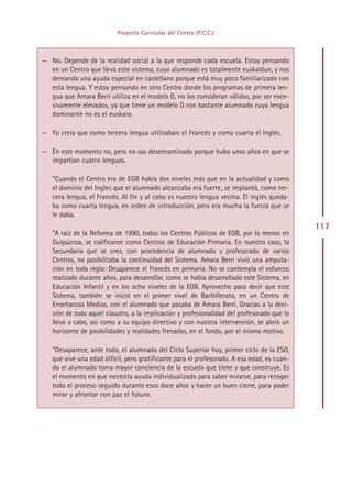 Proyecto Curricular del Centro (P.C.C.)



— No. Depende de la realidad social a la que responde cada escuela. Estoy pensando
  en un Centro que lleva este sistema, cuyo alumnado es totalmente euskaldun, y nos
  demanda una ayuda especial en castellano porque está muy poco familiarizado con
  esta lengua. Y estoy pensando en otro Centro donde los programas de primera len-
  gua que Amara Berri utiliza en el modelo D, no los consideran válidos, por ser exce-
  sivamente elevados, ya que tiene un modelo D con bastante alumnado cuya lengua
  dominante no es el euskara.

— Yo creía que como tercera lengua utilizabais el Francés y como cuarta el Inglés.

— En este momento no, pero no vas desencaminado porque hubo unos años en que se
  impartían cuatro lenguas.

   ”Cuando el Centro era de EGB había dos niveles más que en la actualidad y como
   el dominio del Ingles que el alumnado alcanzaba era fuerte, se implantó, como ter-
   cera lengua, el Francés. Al fin y al cabo es nuestra lengua vecina. El inglés queda-
   ba como cuarta lengua, en orden de introducción, pero era mucha la fuerza que se
   le daba.
                                                                                            117
   ”A raíz de la Reforma de 1990, todos los Centros Públicos de EGB, por lo menos en
   Guipúzcoa, se calificaron como Centros de Educación Primaria. En nuestro caso, la
   Secundaria que se creo, con procedencia de alumnado y profesorado de varios
   Centros, no posibilitaba la continuidad del Sistema. Amara Berri vivió una amputa-
   ción en toda regla: Desaparece el Francés en primaria. No se contempla el esfuerzo
   realizado durante años, para desarrollar, como se había desarrollado este Sistema, en
   Educación Infantil y en los ocho niveles de la EGB. Aprovecho para decir que este
   Sistema, también se inició en el primer nivel de Bachillerato, en un Centro de
   Enseñanzas Medias, con el alumnado que pasaba de Amara Berri. Gracias a la deci-
   sión de todo aquel claustro, a la implicación y profesionalidad del profesorado que lo
   llevó a cabo, así como a su equipo directivo y con nuestra intervención, se abrió un
   horizonte de posibilidades y realidades frenadas, en el fondo, por el mismo motivo.

   ”Desaparece, ante todo, el alumnado del Ciclo Superior hoy, primer ciclo de la ESO,
   que vive una edad difícil, pero gratificante para el profesorado. A esa edad, es cuan-
   do el alumnado toma mayor conciencia de la escuela que tiene y que construye. Es
   el momento en que necesita ayuda individualizada para saber mirarse, para recoger
   todo el proceso seguido durante esos doce años y hacer un buen cierre, para poder
   mirar y afrontar con paz el futuro.




                                            Indice
 