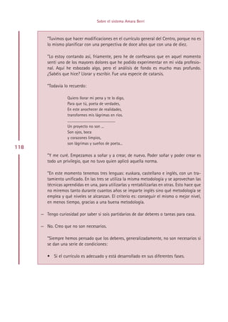 Sobre el sistema Amara Berri



         ”Tuvimos que hacer modificaciones en el currículo general del Centro, porque no es
         lo mismo planificar con una perspectiva de doce años que con una de diez.

         ”Lo estoy contando así, friamente, pero he de confesaros que en aquel momento
         sentí uno de los mayores dolores que he podido experimentar en mi vida profesio-
         nal. Aquí he esbozado algo, pero el análisis de fondo es mucho mas profundo.
         ¿Sabéis que hice? Llorar y escribir. Fue una especie de catarsis.

         ”Todavía lo recuerdo:

                    Quiero llorar mi pena y te lo digo,
                    Para que tú, poeta de verdades,
                    En este anochecer de realidades,
                    transformes mis lágrimas en ríos.
                    .......................................................
                    Un proyecto no son ...
                    Son ojos, boca
                    y corazones limpios,
                    son lágrimas y sueños de poeta...
118
         ”Y me curé. Empezamos a soñar y a crear, de nuevo. Poder soñar y poder crear es
         todo un privilegio, que no tuvo quien aplicó aquella norma.

         ”En este momento tenemos tres lenguas: euskara, castellano e inglés, con un tra-
         tamiento unificado. En las tres se utiliza la misma metodología y se aprovechan las
         técnicas aprendidas en una, para utilizarlas y rentabilizarlas en otras. Esto hace que
         no miremos tanto durante cuantos años se imparte inglés sino qué metodología se
         emplea y qué niveles se alcanzan. El criterio es: conseguir el mismo o mejor nivel,
         en menos tiempo, gracias a una buena metodología.

      — Tengo curiosidad por saber si sois partidarios de dar deberes o tareas para casa.

      — No. Creo que no son necesarios.

         ”Siempre hemos pensado que los deberes, generalizadamente, no son necesarios si
         se dan una serie de condiciones:

         • Si el currículo es adecuado y está desarrollado en sus diferentes fases.




                                                         Indice
 