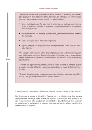 Sobre el sistema Amara Berri


           ”Hay tareas, no obstante, que necesitan hacer fuera de la escuela y son deberes,
           pero que surgen de la necesidad de los contextos. En este caso, por coherencia de
           sistema, estas tareas tienen que cumplir ciertas condiciones:

           • Tareas individualizadas. No para toda la clase, porque cada persona tiene su
             ritmo, su momento, su nivel, su necesidad y no podemos claudicar del principio
             de individualización.

           • Que conecten con sus intereses y necesidades, por la concepción que tenemos
             del alumnado.

           • Tareas puntuales. En un momento del proceso.

           • Ligadas, siempre, a la propia actividad del departamento. Saben para qué nece-
             sitan hacerlo.

           ”Por ejemplo: memorizar las tablas de multiplicar, durante un trimestre porque en
           esto nadie puede sustituirle, Buscar información o datos para hacer un estudio de
           campo sobre el barrio, la familia, las basuras etc. que necesita en un determinado
120        departamento.

           ”También los departamentos generan, muchas veces, aficiones o intereses que se
           proyectan mas allá del Centro escolar repercutiendo en un mayor disfrute del tiem-
           po libre.

           ”De todas formas os pasaré el documento con las reflexiones sobre este tema. (Doc.
           03-06) Creo que expresa con claridad nuestra opinión.




      Y a continuación, reanudamos, rápidamente, la visita, porque el recreo ya toca a su fin.

      Nos dirigimos a la otra parte del edificio. Pasamos por el vestíbulo central. Una anciana,
      acompañada de otra mujer joven, está de pie, agarrada a un tacataca. Boris y Arantza lle-
      gan en ese momento y las saludan con familiaridad. Se despide la mujer mas joven con
      un hasta luego. La anciana con su tacataca protegida por Arantza y Boris, caminan len-
      tamente hacia el ascensor.




                                           Indice
 