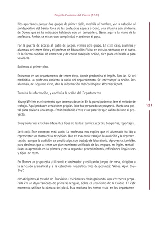 Proyecto Curricular del Centro (P.C.C.)


Nos apartamos porque dos grupos de primer ciclo, mochila al hombro, van a natación al
polideportivo del barrio. Una de las profesoras espera a Geno, una alumna con síndrome
de Down, que se ha retrasado hablando con un compañero. Geno, agarra la mano de la
profesora. Ambas se miran con complicidad y aceleran el paso.

Por la puerta de acceso al patio de juegos, vemos otro grupo. En este caso, alumnos y
alumnas del tercer ciclo y el profesor de Educación Física, en círculo, sentados en el suelo.
Es la forma habitual de comenzar y de cerrar cualquier sesión, bien para enfocarla o para
valorarla.

Subimos al primer piso.

Entramos en un departamento de tercer ciclo, donde predomina el inglés. Son las 12 del
mediodía. La profesora conecta la radio del departamento. Se interrumpe la sesión. Dos
alumnas, del segundo ciclo, dan la información meteorológica: Weather report.

Termina la información, y continúa la sesión del Departamento.

Young Writers es el contexto que tenemos delante. En la pared podemos leer el método de
trabajo. Aquí producen creaciones propias. Ione ha preparado un proyecto. Marta una pos-          121
tal para enviar a una amiga. Están hablando entre ellas para ver que salida da Ione al pro-
yecto.

Story Teller nos enseñan diferentes tipos de textos: comics, recetas, biografías, reportajes...

Let’s talk. Este contexto está vacío. La profesora nos explica que el alumnado ha ido a
representar un teatro en la televisión. Que en esa zona trabajan la audición y la represen-
tación, aunque la audición se amplía algo, con trabajo de laboratorio. Aprovecha, también,
para decirnos que al tener un planteamiento unificado de las lenguas, en Ingles, rentabi-
lizan lo aprendido en la primera y en la segunda: procedimientos, reflexiones lingüísticas
y tipos de texto.

En Games un grupo está utilizando el ordenador y realizando juegos de mesa, dirigidos a
la reflexión gramatical y a la estructura lingüística. Nos despedimos: “Adios. Agur. Bye-
Bye”.

Nos dirigimos al estudio de Televisión. Los cámaras están grabando, una entrevista prepa-
rada en un departamento de primeras lenguas, sobre el urbanismo de la Ciudad. En este
momento utilizan la cámara del plató. Esta mañana les hemos visto en los departamen-




                                               Indice
 