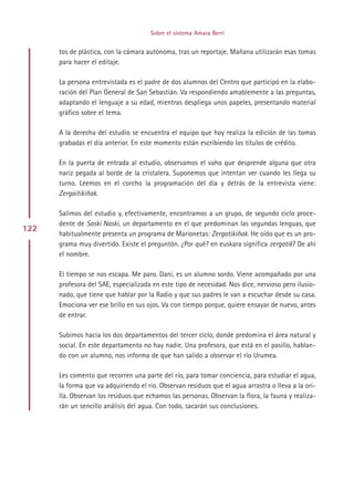 Sobre el sistema Amara Berri


      tos de plástica, con la cámara autónoma, tras un reportaje. Mañana utilizarán esas tomas
      para hacer el editaje.

      La persona entrevistada es el padre de dos alumnos del Centro que participó en la elabo-
      ración del Plan General de San Sebastián. Va respondiendo amablemente a las preguntas,
      adaptando el lenguaje a su edad, mientras despliega unos papeles, presentando material
      gráfico sobre el tema.

      A la derecha del estudio se encuentra el equipo que hoy realiza la edición de las tomas
      grabadas el día anterior. En este momento están escribiendo los títulos de crédito.

      En la puerta de entrada al estudio, observamos el vaho que desprende alguna que otra
      nariz pegada al borde de la cristalera. Suponemos que intentan ver cuando les llega su
      turno. Leemos en el corcho la programación del día y detrás de la entrevista viene:
      Zergaitikiñak.

      Salimos del estudio y, efectivamente, encontramos a un grupo, de segundo ciclo proce-
      dente de Saski Naski, un departamento en el que predominan las segundas lenguas, que
122
      habitualmente presenta un programa de Marionetas: Zergatikiñak. He oído que es un pro-
      grama muy divertido. Existe el preguntón. ¿Por qué? en euskara significa zergatik? De ahí
      el nombre.

      El tiempo se nos escapa. Me paro. Dani, es un alumno sordo. Viene acompañado por una
      profesora del SAE, especializada en este tipo de necesidad. Nos dice, nervioso pero ilusio-
      nado, que tiene que hablar por la Radio y que sus padres le van a escuchar desde su casa.
      Emociona ver ese brillo en sus ojos. Va con tiempo porque, quiere ensayar de nuevo, antes
      de entrar.

      Subimos hacia los dos departamentos del tercer ciclo, donde predomina el área natural y
      social. En este departamento no hay nadie. Una profesora, que está en el pasillo, hablan-
      do con un alumno, nos informa de que han salido a observar el río Urumea.

      Les comento que recorren una parte del río, para tomar conciencia, para estudiar el agua,
      la forma que va adquiriendo el río. Observan residuos que el agua arrastra o lleva a la ori-
      lla. Observan los residuos que echamos las personas. Observan la flora, la fauna y realiza-
      rán un sencillo análisis del agua. Con todo, sacarán sus conclusiones.




                                           Indice
 