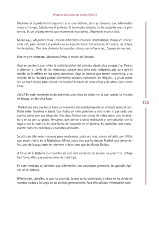 Proyecto Curricular del Centro (P.C.C.)


Pasamos al departamento siguiente y es una lástima, pero ya tenemos que administrar
mejor el tiempo. Saludamos al profesor. El alumnado, todavía, no ha acusado nuestra pre-
sencia. Es un departamento aparentemente muy denso. Desprende mucha vida.

Mirad aquí, Mi primer atlas. Utilizan diferentes recursos: informáticos, mapas en relieve,
atlas etc, para conocer el planeta en su aspecto físico: los océanos, la tundra, las selvas,
los desiertos... Van descubriendo los grandes climas, sus influencias... Siguen sin vernos.

Este es otro contexto, Munduan Zehar, A través del Mundo.

Aquí se pretende que miren la realidad global del planeta, desde otra perspectiva. Vamos
a observar a través de las cristaleras, porque esta zona está independizada para que el
sonido no interfiera en los otros contextos. Aquí se intenta que tomen conciencia, a su
medida, de la realidad global: diferencias sociales, culturales, de religión... y ¿cuál puede
ser un buen medio para conocer el mundo? A través de otras niñas y de otros niños como
ellos.

¿Véis? En este momento están poniendo una cinta de vídeo, en la que cuenta la historia
de Noaga, en Burkina Faso.
                                                                                                123
 Markel nos dice que hasta hace un momento han estado leyendo un artículo sobre el con-
flicto entre Palestina e Israel. Que habla un niño palestino y otro israelí y que cada uno
cuenta cómo vive esa situación. Nos deja. Coloca tres cintas de vídeo sobre una estante-
ría y se va con su grupo. Pensamos que abrirse a otras realidades y contrastarlas con la
suya o con la nuestra, es otra forma de situarnos en el planeta. Es posibilitar que evolu-
cionen nuestros conceptos y nuestras actitudes.

Se utilizan diferentes recursos pero empleamos, cada vez más, videos editados por ONGs,
que encontraréis en la Mediateca. Mirad, estos tres que ha dejado Markel para devolver-
los: uno de Noaga, otro de Intermon y éste, creo que de Manos Unidas.

A través de la Historia es el nombre de este otro contexto. Lo preside un gran friso. Debajo
hay fotografías y reproducciones de todo tipo.

En este contexto se pretende que diferencien, con conceptos generales, las grandes épo-
cas de la historia.

Diferencian, también, lo que ha ocurrido, lo que se ha construido, o cómo se ha vivido en
nuestra ciudad a lo largo de las últimas generaciones. Para ello utilizan información escri-




                                              Indice
 