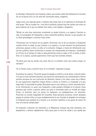 Sobre el sistema Amara Berri


      ta. Recaban información oral. Emplean videos, que existen sobre San Sebastián en los años
      30, en la Guerra Civil, en los años 60. Contrastan datos, imágenes.

      Luego viene una segunda parte, y hubiese sido mejor que os lo explicara el alumnado de
      este grupo. “No va a poder ser —nos dice el profesor, porque hoy han tenido una visita un
      poco especial, de la que os hablaré mas tarde, y han bajado a despedirle.

      ”Mirad, en esta fase comienzan estudiando su propia historia y su espacio. Cuentan su
      vida, la acompañan de fotografías u otros materiales gráficos. Buscan, lo que pueden, de
      su árbol genealógico y caminan hacia atrás.

      ”Comienzan con la historia de sus padres. Continúan con la de sus abuelos o bisabuelos
      cuando tenían su edad. Lo que vivieron y su espacio, o lo que conocen de generaciones
      anteriores, porque a ellos o a ellas se lo contaron. Indagan a través de información oral,
      escrita o gráfica. Hacen entrevistas y siempre van comparando las historias y situándolas
      en el friso, en el tiempo. Es todo un descubrimiento situar la radio, la TV. el coche, el telé-
      fono. en su época, cuando aparecieron. Creen que han existido siempre.

      ”Os decía que hoy ha venido una visita. No sé si la habréis visto. Una señora mayor, en
124
      tacataca.”

      “Sí, la hemos visto, a primera hora, en la entrada”, responde el grupo.

      El profesor les explica: “El primer grupo ha bajado a recibirle y el de ahora, a decirle adiós.
      Y es que en este contexto tenemos una fuente de información viva, extraordinaria. Vienen
      muchos ancianos de una institución de Donostia. Vienen o los traen, como hoy a María.
      Es una experiencia magnífica. Llegan felices a contar su historia y a responder a lo que
      haga falta. El alumnado les graba. Descubren que es una valiosa y, a veces, divertida fuen-
      te de información. Le sacan una fotografía y todo quedará reflejado en el dossier. Estas
      personas que vienen y quieren volver, son para el alumnado como un mundo de magia.
      Vivian, se divertían, pero sin pizzas sin bollycaos, sin polideportivos, sin televisión.
      Presentan un mundo inagotable de recuerdos. Estas personas ancianas, vienen deseosas
      porque se sienten útiles y es que verdaderamente lo son. Cuando se despiden les entregan
      la fotografía que quedará en el dossier y se marchan radiantes y con ganas de volver. Se
      crea una bonita complicidad”.

      Ya empiezan a devolver los materiales a la Mediateca. Aunque hay más contextos, nos
      despedimos y salimos rápidamente. Falta poco para la hora de salida y aun queda por




                                            Indice
 
