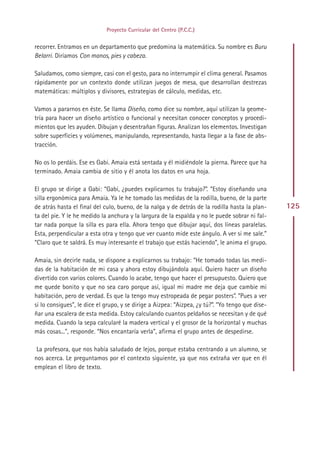 Proyecto Curricular del Centro (P.C.C.)


recorrer. Entramos en un departamento que predomina la matemática. Su nombre es Buru
Belarri. Diríamos Con manos, pies y cabeza.

Saludamos, como siempre, casi con el gesto, para no interrumpir el clima general. Pasamos
rápidamente por un contexto donde utilizan juegos de mesa, que desarrollan destrezas
matemáticas: múltiplos y divisores, estrategias de cálculo, medidas, etc.

Vamos a pararnos en éste. Se llama Diseño, como dice su nombre, aquí utilizan la geome-
tría para hacer un diseño artístico o funcional y necesitan conocer conceptos y procedi-
mientos que les ayuden. Dibujan y desentrañan figuras. Analizan los elementos. Investigan
sobre superficies y volúmenes, manipulando, representando, hasta llegar a la fase de abs-
tracción.

No os lo perdáis. Ese es Gabi. Amaia está sentada y él midiéndole la pierna. Parece que ha
terminado. Amaia cambia de sitio y él anota los datos en una hoja.

El grupo se dirige a Gabi: “Gabi, ¿puedes explicarnos tu trabajo?”. “Estoy diseñando una
silla ergonómica para Amaia. Ya le he tomado las medidas de la rodilla, bueno, de la parte
de atrás hasta el final del culo, bueno, de la nalga y de detrás de la rodilla hasta la plan-     125
ta del pie. Y le he medido la anchura y la largura de la espalda y no le puede sobrar ni fal-
tar nada porque la silla es para ella. Ahora tengo que dibujar aquí, dos líneas paralelas.
Esta, perpendicular a esta otra y tengo que ver cuanto mide este ángulo. A ver si me sale.”
“Claro que te saldrá. Es muy interesante el trabajo que estás haciendo”, le anima el grupo.

Amaia, sin decirle nada, se dispone a explicarnos su trabajo: “He tomado todas las medi-
das de la habitación de mi casa y ahora estoy dibujándola aquí. Quiero hacer un diseño
divertido con varios colores. Cuando lo acabe, tengo que hacer el presupuesto. Quiero que
me quede bonito y que no sea caro porque así, igual mi madre me deja que cambie mi
habitación, pero de verdad. Es que la tengo muy estropeada de pegar posters”. “Pues a ver
si lo consigues”, le dice el grupo, y se dirige a Aizpea: “Aizpea, ¿y tú?”. “Yo tengo que dise-
ñar una escalera de esta medida. Estoy calculando cuantos peldaños se necesitan y de qué
medida. Cuando la sepa calcularé la madera vertical y el grosor de la horizontal y muchas
más cosas...”, responde. “Nos encantaría verla”, afirma el grupo antes de despedirse.

 La profesora, que nos había saludado de lejos, porque estaba centrando a un alumno, se
nos acerca. Le preguntamos por el contexto siguiente, ya que nos extraña ver que en él
emplean el libro de texto.




                                               Indice
 