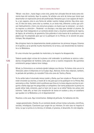 Sobre el sistema Amara Berri


      “Mirad —nos dice—, hasta llegar a este ciclo, jamás han utilizado libro de texto como ele-
      mento base del contexto. Aquí lo usamos. Se señalan una serie de temas que tienen que
      desentrañar sin explicación previa del profesorado. Pensamos que si son capaces de hacer-
      lo, y son capaces, esta es una forma de validar nuestro trabajo anterior. Hay otras razo-
      nes. El libro de texto, como dice su nombre, es un texto más, diferente a otros que utili-
      zan habitualmente y tiene una estructura propia y es bueno que la conozcan —un alum-
      no requiere su atención—. Perdonad —se disculpa y nos deja para atender al alumno. Se
      llama Igor. Está trabajando en un contexto donde crean y resuelven problemas de ingenio,
      de lógica, de aritmética, de geometría. Esta pidiendo el visto bueno de la profesora a una
      página que ha preparado para que se la publiquen en la Prensa, en la sección de pasa-
      tiempos. Nos despedimos.

      Nos dirigimos hacia los departamentos donde predominan las primeras lenguas. Estamos
      en el pasillo y ya se percibe mucho movimiento. Es la hora y van devolviendo los materia-
      les a la Mediateca.

      En unos minutos han guardado los materiales y la mayoría ha desaparecido.

      Todavía queda algún vicioso de la pluma o del ordenador. La profesora se acerca a salu-
126   darnos encogiéndose de hombros como para unirse a nuestra resignación. No queremos
      entretenerle porque todavía tiene trabajo.

      Mirad, La Entrevista es un contexto donde trabajan esa técnica. Ya hemos visto una en la
      Televisión, sobre el Urbanismo en la Ciudad. Aquí, Noticias. Entre ellas redactan, también,
      la portada del periódico ¿lo recordáis? Esta otra zona de Teatro y Poesía.

      Ya ha salido todo el alumnado menos Lander y Gorka, que han estado en Pluma al viento,
      están enviando sus escritos, a través de la red, para que se los publiquen en la Prensa. Nos
      acercamos a ellos. También está la profesora que lleva en la mano algunos escritos Le pre-
      gunto a Gorka algo que me preguntaba un compañero. Con tanta producción la prensa no
      puede editar todo, entonces, ¿qué se hace con lo que no se edita? Gorka nos aclara este
      extremo: “cada año, se hace una recopilación de textos en euskara y otra, en castellano
      que quedan en la Mediateca y en el departamento”.

      Pasamos a otra aula. Aquí encontramos: Doblaje de películas. Ya hablamos de ello.

       Juegos gramaticales. Charlas: Es un contexto donde utilizan temas culturales, científicos,
      sociales, mitológicos. Cuestiones que surgen de sus intereses. En este caso no importa el
      tema. Lo que se prima es la técnica, el método, el proceso, el desarrollo. En este departa-




                                           Indice
 