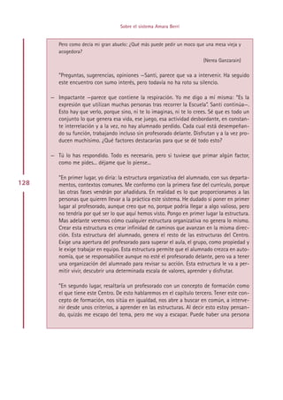 Sobre el sistema Amara Berri


         Pero como decía mi gran abuelo: ¿Qué más puede pedir un moco que una mesa vieja y
         acogedora?
                                                                         (Nerea Ganzarain)

         ”Preguntas, sugerencias, opiniones —Santi, parece que va a intervenir. Ha seguido
         este encuentro con sumo interés, pero todavía no ha roto su silencio.

      — Impactante —parece que contiene la respiración. Yo me digo a mí misma: “Es la
        expresión que utilizan muchas personas tras recorrer la Escuela”. Santi continúa—.
        Esto hay que verlo, porque sino, ni te lo imaginas, ni te lo crees. Sé que es todo un
        conjunto lo que genera esa vida, ese juego, esa actividad desbordante, en constan-
        te interrelación y a la vez, no hay alumnado perdido. Cada cual está desempeñan-
        do su función, trabajando incluso sin profesorado delante. Disfrutan y a la vez pro-
        ducen muchísimo. ¿Qué factores destacarías para que se dé todo esto?

      — Tú lo has respondido. Todo es necesario, pero si tuviese que primar algún factor,
        como me pides... déjame que lo piense...

         ”En primer lugar, yo diría: la estructura organizativa del alumnado, con sus departa-
128      mentos, contextos comunes. Me conformo con la primera fase del currículo, porque
         las otras fases vendrán por añadidura. En realidad es lo que proporcionamos a las
         personas que quieren llevar a la práctica este sistema. He dudado si poner en primer
         lugar al profesorado, aunque creo que no, porque podría llegar a algo valioso, pero
         no tendría por qué ser lo que aquí hemos visto. Pongo en primer lugar la estructura.
         Mas adelante veremos cómo cualquier estructura organizativa no genera lo mismo.
         Crear esta estructura es crear infinidad de caminos que avanzan en la misma direc-
         ción. Esta estructura del alumnado, genera el resto de las estructuras del Centro.
         Exige una apertura del profesorado para superar el aula, el grupo, como propiedad y
         le exige trabajar en equipo. Esta estructura permite que el alumnado crezca en auto-
         nomía, que se responsabilice aunque no esté el profesorado delante, pero va a tener
         una organización del alumnado para revisar su acción. Esta estructura le va a per-
         mitir vivir, descubrir una determinada escala de valores, aprender y disfrutar.

         ”En segundo lugar, resaltaría un profesorado con un concepto de formación como
         el que tiene este Centro. De esto hablaremos en el capítulo tercero. Tener este con-
         cepto de formación, nos sitúa en igualdad, nos abre a buscar en común, a interve-
         nir desde unos criterios, a aprender en las estructuras. Al decir esto estoy pensan-
         do, quizás me escapo del tema, pero me voy a escapar. Puede haber una persona




                                         Indice
 