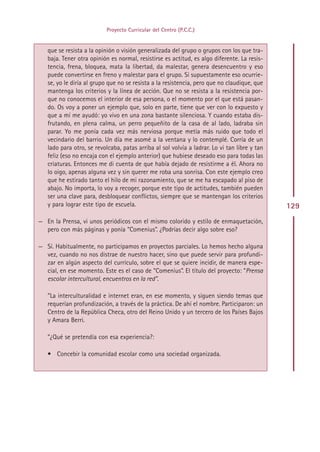 Proyecto Curricular del Centro (P.C.C.)


   que se resista a la opinión o visión generalizada del grupo o grupos con los que tra-
   baja. Tener otra opinión es normal, resistirse es actitud, es algo diferente. La resis-
   tencia, frena, bloquea, mata la libertad, da malestar, genera desencuentro y eso
   puede convertirse en freno y malestar para el grupo. Si supuestamente eso ocurrie-
   se, yo le diría al grupo que no se resista a la resistencia, pero que no claudique, que
   mantenga los criterios y la línea de acción. Que no se resista a la resistencia por-
   que no conocemos el interior de esa persona, o el momento por el que está pasan-
   do. Os voy a poner un ejemplo que, solo en parte, tiene que ver con lo expuesto y
   que a mí me ayudó: yo vivo en una zona bastante silenciosa. Y cuando estaba dis-
   frutando, en plena calma, un perro pequeñito de la casa de al lado, ladraba sin
   parar. Yo me ponía cada vez más nerviosa porque metía más ruido que todo el
   vecindario del barrio. Un día me asomé a la ventana y lo contemplé. Corría de un
   lado para otro, se revolcaba, patas arriba al sol volvía a ladrar. Lo vi tan libre y tan
   feliz (eso no encaja con el ejemplo anterior) que hubiese deseado eso para todas las
   criaturas. Entonces me di cuenta de que había dejado de resistirme a él. Ahora no
   lo oigo, apenas alguna vez y sin querer me roba una sonrisa. Con este ejemplo creo
   que he estirado tanto el hilo de mi razonamiento, que se me ha escapado al piso de
   abajo. No importa, lo voy a recoger, porque este tipo de actitudes, también pueden
   ser una clave para, desbloquear conflictos, siempre que se mantengan los criterios
   y para lograr este tipo de escuela.                                                        129
— En la Prensa, vi unos periódicos con el mismo colorido y estilo de enmaquetación,
  pero con más páginas y ponía “Comenius”. ¿Podrías decir algo sobre eso?

— Sí. Habitualmente, no participamos en proyectos parciales. Lo hemos hecho alguna
  vez, cuando no nos distrae de nuestro hacer, sino que puede servir para profundi-
  zar en algún aspecto del currículo, sobre el que se quiere incidir, de manera espe-
  cial, en ese momento. Este es el caso de “Comenius”. El título del proyecto: “Prensa
  escolar intercultural, encuentros en la red”.

   ”La interculturalidad e internet eran, en ese momento, y siguen siendo temas que
   requerían profundización, a través de la práctica. De ahí el nombre. Participaron: un
   Centro de la República Checa, otro del Reino Unido y un tercero de los Países Bajos
   y Amara Berri.

   ”¿Qué se pretendía con esa experiencia?:

   • Concebir la comunidad escolar como una sociedad organizada.




                                             Indice
 