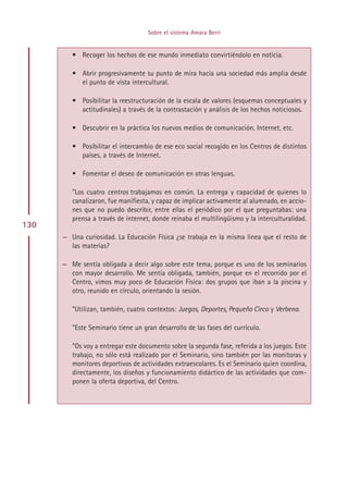 Sobre el sistema Amara Berri


         • Recoger los hechos de ese mundo inmediato convirtiéndolo en noticia.

         • Abrir progresivamente su punto de mira hacia una sociedad más amplia desde
           el punto de vista intercultural.

         • Posibilitar la reestructuración de la escala de valores (esquemas conceptuales y
           actitudinales) a través de la contrastación y análisis de los hechos noticiosos.

         • Descubrir en la práctica los nuevos medios de comunicación, Internet, etc.

         • Posibilitar el intercambio de ese eco social recogido en los Centros de distintos
           países, a través de Internet.

         • Fomentar el deseo de comunicación en otras lenguas.

         ”Los cuatro centros trabajamos en común. La entrega y capacidad de quienes lo
         canalizaron, fue manifiesta, y capaz de implicar activamente al alumnado, en accio-
         nes que no puedo describir, entre ellas el periódico por el que preguntabas: una
         prensa a través de internet, donde reinaba el multilingüismo y la interculturalidad.
130
      — Una curiosidad. La Educación Física ¿se trabaja en la misma línea que el resto de
        las materias?

      — Me sentía obligada a decir algo sobre este tema, porque es uno de los seminarios
        con mayor desarrollo. Me sentía obligada, también, porque en el recorrido por el
        Centro, vimos muy poco de Educación Física: dos grupos que iban a la piscina y
        otro, reunido en círculo, orientando la sesión.

         ”Utilizan, también, cuatro contextos: Juegos, Deportes, Pequeño Circo y Verbena.

         ”Este Seminario tiene un gran desarrollo de las fases del currículo.

         ”Os voy a entregar este documento sobre la segunda fase, referida a los juegos. Este
         trabajo, no sólo está realizado por el Seminario, sino también por las monitoras y
         monitores deportivos de actividades extraescolares. Es el Seminario quien coordina,
         directamente, los diseños y funcionamiento didáctico de las actividades que com-
         ponen la oferta deportiva, del Centro.




                                         Indice
 