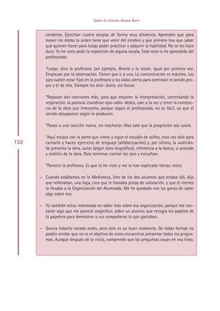 Sobre el sistema Amara Berri


         cendente. Ejercitan cuatro escalas de forma muy dinámica. Aprenden que para
         mover los dedos la orden tiene que venir del cerebro y que primero hay que saber
         qué quieren hacer para luego poder practicar y adquirir la habilidad. No se les hace
         duro. Yo he visto pedir la repetición de alguna escala. Todo esto lo he aprendido del
         profesorado.

         ”Luego, dice la profesora, por ejemplo, Branle y la tocan, igual por primera vez.
         Empiezan por la observación. Tienen que ir a una. La concentración es máxima. Los
         ojos suelen estar fijos en la profesora y los oídos alerta para controlar el sonido pro-
         pio y el de ella. Siempre les dice: dulce, sin forzar.

         ”Repasan dos canciones más, para que mejoren la interpretación, controlando la
         respiración, la postura, coordinar ojos-oído- dedos, caer a la vez y tener la constan-
         cia de la obra que interpreta, porque según el profesorado, no es fácil, ya que el
         sonido desaparece según lo producen.

         ”Pasan a una canción nueva, sin machacar. Mas vale que la progresión sea suave.

         ”Aquí enlaza con la parte que vimos y sigue el estudio de solfeo, esta vez sólo para
132      cantarlo y hacen ejercicios de lenguaje (alfabetización) y, por último, la audición.
         Se presenta la obra, autor (algún dato biográfico), referencia a la época, si procede
         y análisis de la obra. Para terminar cierran los ojos y escuchan.

         ”Parezco la profesora. Es que lo he visto y me lo han explicado tántas veces.

      — Cuando estábamos en la Mediateca, Uno de los dos alumnos que estaba allí, dijo
        que rellenaban, una hoja, creo que le llamaba pistas de valoración, y que el viernes
        la llevaba a la Organización del Alumnado. Me he quedado con las ganas de saber
        algo sobre eso.

      — Yo también estoy interesada en saber más sobre esa organización, porque me con-
        taron algo que me pareció magnífico, sobre un alumno que recogía los papeles de
        la papelera para demostrar a sus compañeros lo que gastaban.

      — Quería haberlo tocado antes, pero este es un buen momento. De todas formas no
        podéis olvidar que no es el objetivo de estos encuentros presentar todos los progra-
        mas. Aunque después de la visita, comprendo que las preguntas vayan en esa línea.




                                          Indice
 