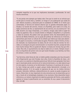 Sobre el sistema Amara Berri


      campaña magnífica en la que nos implicamos alumnado y profesorado. Se creó
      mucha conciencia.

      ”Tu me ponías otro ejemplo que habías oído. Creo que lo conté en un artículo que
      escribí para la revista Aula y, también, se recoge en una publicación que acaba de
      salir Valores escolares y educación para la ciudadanía de GRAÓ. En el hecho que
      comentabas, el Servicio de material observó que se gastaba demasiado papel. Lo
      llevaba a la reunión del servicio, incluso a la Asamblea, pero nadie se lo creía, no
      había conciencia de ello. La representante de ese servicio, era una alumna de 7º de
      EGB, durante una larga temporada, y en solitario, recogía cada tarde el papel de
      todas las papeleras. Hizo un estudio donde se reflejaba el despilfarro y lo presentó
      a todos los sectores. No podían creer que gastasen tánto. Eso desencadenó que el
      Servicio de Medio Ambiente, con la ayuda del profesor de referencia en el Servicio,
      aprovechara para hacer un cálculo de los árboles que habría que talar para abaste-
      cer de papel a la escuela, si continuaba ese gasto. Presentó a todo el Centro, el estu-
      dio realizado. Les impresionaron los datos. De ahí vino la idea de reciclar. Se reci-
      claba y se consiguió una gran concienciación. Lo recuerdo muy bien, aunque de esto
      hace mucho tiempo. Pero no quedó allí. Dijeron: no basta con reciclar, hay que refo-
      restar. Para ello, el ayuntamiento nos dejó la ladera de un monte. Siempre recuer-
134   do a la chiquillería del primer ciclo con qué ilusión llevaban a sus familias, los fines
      de semana a visitar sus árboles.

      ”Los Servicios, están llenos de vida. Lo habéis podido comprobar, pero hay otra parte
      de la Organización que está frenada, hace años. Existe la Asamblea de clase, y de
      ciclo, pero no se plantea la Asamblea general por falta de local apropiado. Esto hace
      que el alumnado pierda conciencia de la toma de decisiones y no cabe duda de que
      en este aspecto, el proceso se ha deteriorado. El portavoz o la portavoz de la escue-
      la, hace tiempo que perdió su papel, porque estaba básicamente vinculado a la
      Asamblea general. A mí me queda la esperanza de que con los medios técnicos
      actuales: televisión, teléfonos, videoconferencia etc. quizás se pueda recuperar ese
      marco. Ahora bien, lo mas importante de esta estructura son los desarrollos que se
      dan a través de la metodología empleada en las reuniones. Estos desarrollos hacen
      referencia a un número importante de objetivos generales del Centro, como podréis
      apreciar al revisar la planificación con su contenido. Os voy a pasar el documento
      (Doc. 03-08).




                                       Indice
 